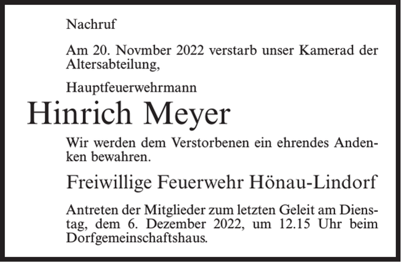 <p>Nachruf<br />Am 20. Novmber 2022 verstarb unser Kamerad der<br />Altersabteilung,<br />Hauptfeuerwehrmann</p><p>Hinrich Meyer<br />Wir werden dem Verstorbenen ein ehrendes Andenken bewahren.</p><p>Freiwillige Feuerwehr Hönau-Lindorf<br />Antreten der Mitglieder zum letzten Geleit am Dienstag, dem 6. Dezember 2022, um 12.15 Uhr beim<br />Dorfgemeinschaftshaus.</p>