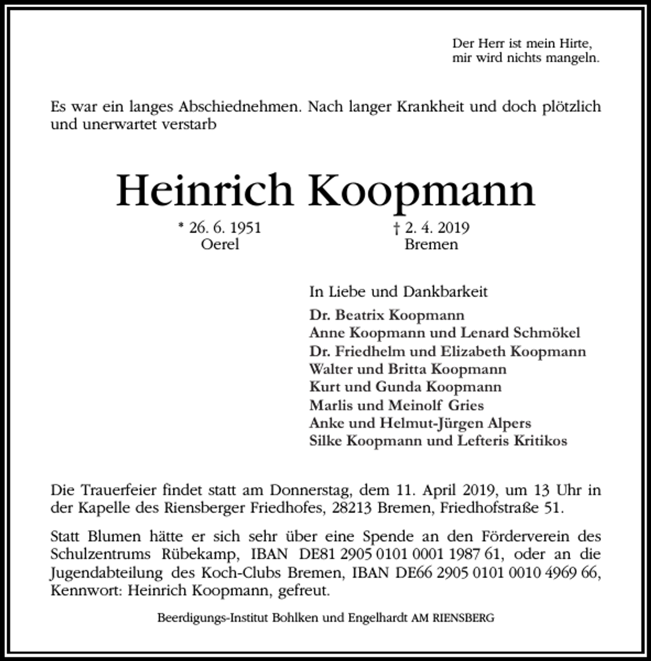 <p>Der Herr ist mein Hirte,<br />mir wird nichts mangeln.</p><p>Es war ein langes Abschiednehmen. Nach langer Krankheit und doch plötzlich<br />und unerwartet verstarb</p><p>Heinrich Koopmann<br />* 26. 6. 1951<br />Oerel</p><p>† 2. 4. 2019<br />Bremen<br />In Liebe und Dankbarkeit<br />Dr. Beatrix<br />Beatrix Koopmann<br />Dr.<br />Koopmann<br />Anne Koopmann<br />Koopmann und<br />und Lenard<br />Lenard Schmökel<br />Anne<br />Schmökel<br />Dr. Friedhelm<br />Friedhelm und<br />Dr.<br />und Elizabeth<br />ElizabethKoopmann<br />Koopmann<br />Walter und<br />und Britta<br />Britta Koopmann<br />Koopmann<br />Walter<br />Kurt und<br />und Gunda<br />Kurt<br />Gunda Koopmann<br />Koopmann<br />Marlis und<br />Marlis<br />und Meinolf<br />MeinolfGries<br />Gries<br />Anke und<br />und Helmut-Jürgen<br />Helmut-Jürgen Alpers<br />Anke<br />Alpers<br />Silke Koopmann<br />Silke<br />Koopmann und Lefteris Kritikos</p><p>Die Trauerfeier findet statt am Donnerstag, dem 11. April 2019, um 13 Uhr in<br />der Kapelle des Riensberger Friedhofes, 28213 Bremen, Friedhofstraße 51.<br />Statt Blumen hätte er sich sehr über eine Spende an den Förderverein des<br />Schulzentrums Rübekamp, IBAN DE81 2905 0101 000987 61, oder an die<br />Jugendabteilung des Koch-Clubs Bremen, IBAN DE66 2905 0101 0010 4969 66,<br />Kennwort: Heinrich Koopmann, gefreut.<br />Beerdigungs-Institut Bohlken und Engelhardt AM RIENSBERG</p>