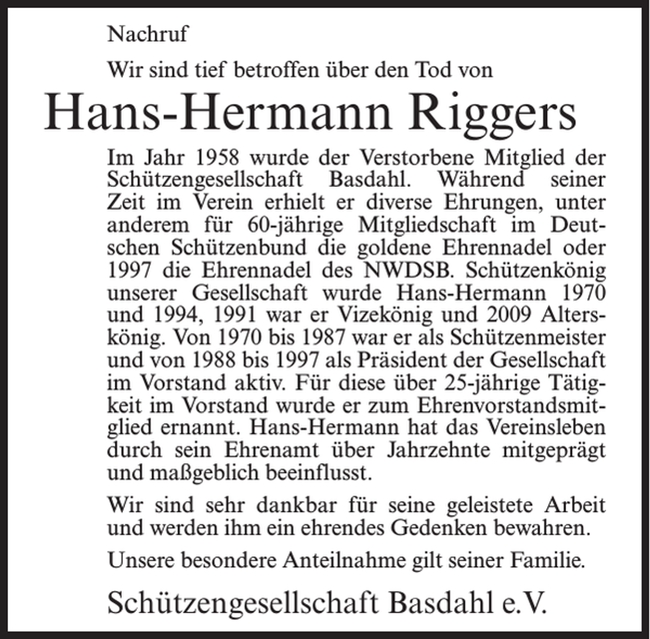 <p>Nachruf<br />Wir sind tief betroffen über den Tod von</p><p>Hans-Hermann Riggers<br />Im Jahr 1958 wurde der Verstorbene Mitglied der<br />Schützengesellschaft Basdahl. Während seiner<br />Zeit im Verein erhielt er diverse Ehrungen, unter<br />anderem für 60-jährige Mitgliedschaft im Deutschen Schützenbund die goldene Ehrennadel oder<br />1997 die Ehrennadel des NWDSB. Schützenkönig<br />unserer Gesellschaft wurde Hans-Hermann 1970<br />und 1994, 1991 war er Vizekönig und 2009 Alterskönig. Von 1970 bis 1987 war er als Schützenmeister<br />und von 1988 bis 1997 als Präsident der Gesellschaft<br />im Vorstand aktiv. Für diese über 25-jährige Tätigkeit im Vorstand wurde er zum Ehrenvorstandsmitglied ernannt. Hans-Hermann hat das Vereinsleben<br />durch sein Ehrenamt über Jahrzehnte mitgeprägt<br />und maßgeblich beeinflusst.<br />Wir sind sehr dankbar für seine geleistete Arbeit<br />und werden ihm ein ehrendes Gedenken bewahren.<br />Unsere besondere Anteilnahme gilt seiner Familie.</p><p>Schützengesellschaft Basdahl e.V.</p>