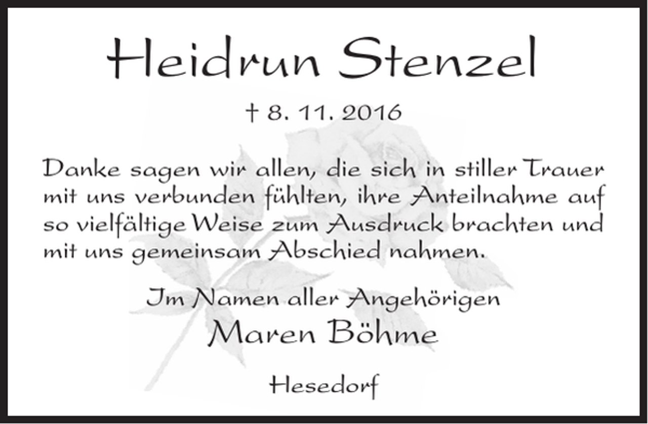 <p>Heidrun Stenzel<br />† 8. 11. 2016<br />Danke sagen wir allen, die sich in stiller Trauer<br />mit uns verbunden fühlten, ihre Anteilnahme auf<br />so vielfältige Weise zum Ausdruck brachten und<br />mit uns gemeinsam Abschied nahmen.<br />Im Namen aller Angehörigen</p><p>Maren Böhme<br />Hesedorf</p>