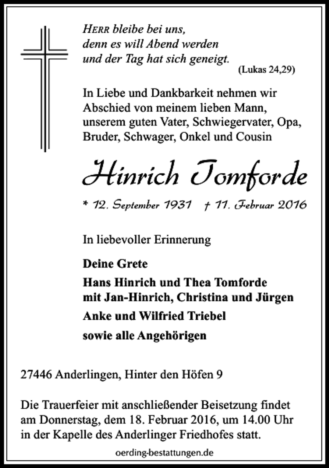 <p>HERR bleibe bei uns,<br />denn es will Abend werden<br />und der Tag hat sich geneigt.</p><p>(Lukas 24,29)</p><p>In Liebe und Dankbarkeit nehmen wir<br />Abschied von meinem lieben Mann,<br />unserem guten Vater, Schwiegervater, Opa,<br />Bruder, Schwager, Onkel und Cousin</p><p>Hinrich Tomforde<br />* 12. September 1931 † 11. Februar 2016<br />In liebevoller Erinnerung<br />Deine Grete<br />Hans Hinrich und Thea Tomforde<br />mit Jan-Hinrich, Christina und Jürgen<br />Anke und Wilfried Triebel<br />sowie alle Angehörigen<br />27446 Anderlingen, Hinter den Höfen 9<br />Die Trauerfeier mit anschließender Beisetzung findet<br />am Donnerstag, dem 18. Februar 2016, um 14.00 Uhr<br />in der Kapelle des Anderlinger Friedhofes statt.<br />oerding-bestattungen.de</p>