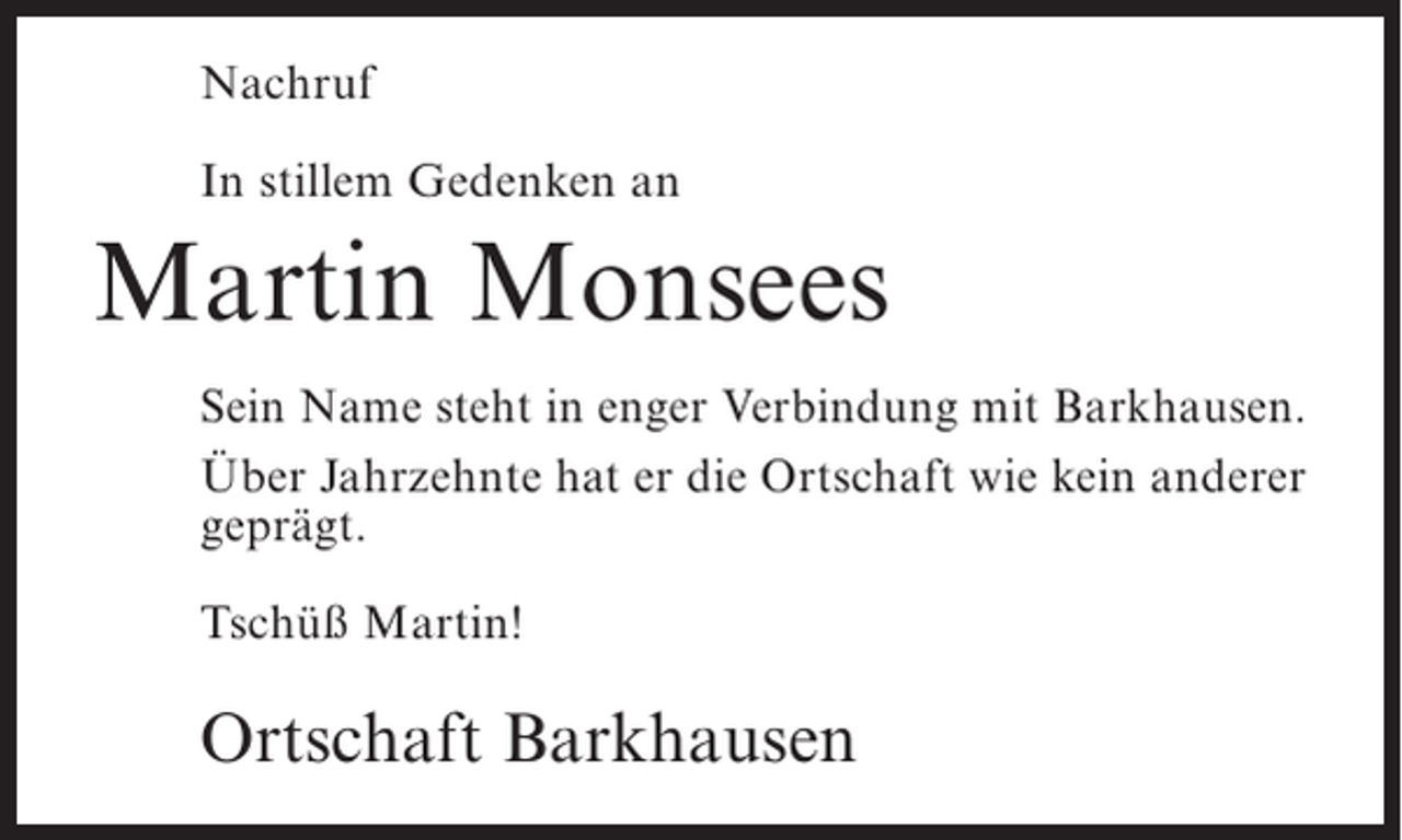 <p>Nachruf<br />In stillem Gedenken an</p><p>Martin Monsees<br />Sein Name steht in enger Verbindung mit Barkhausen.<br />Über Jahrzehnte hat er die Ortschaft wie kein anderer<br />geprägt.<br />Tschüß Martin!</p><p>Ortschaft Barkhausen</p>