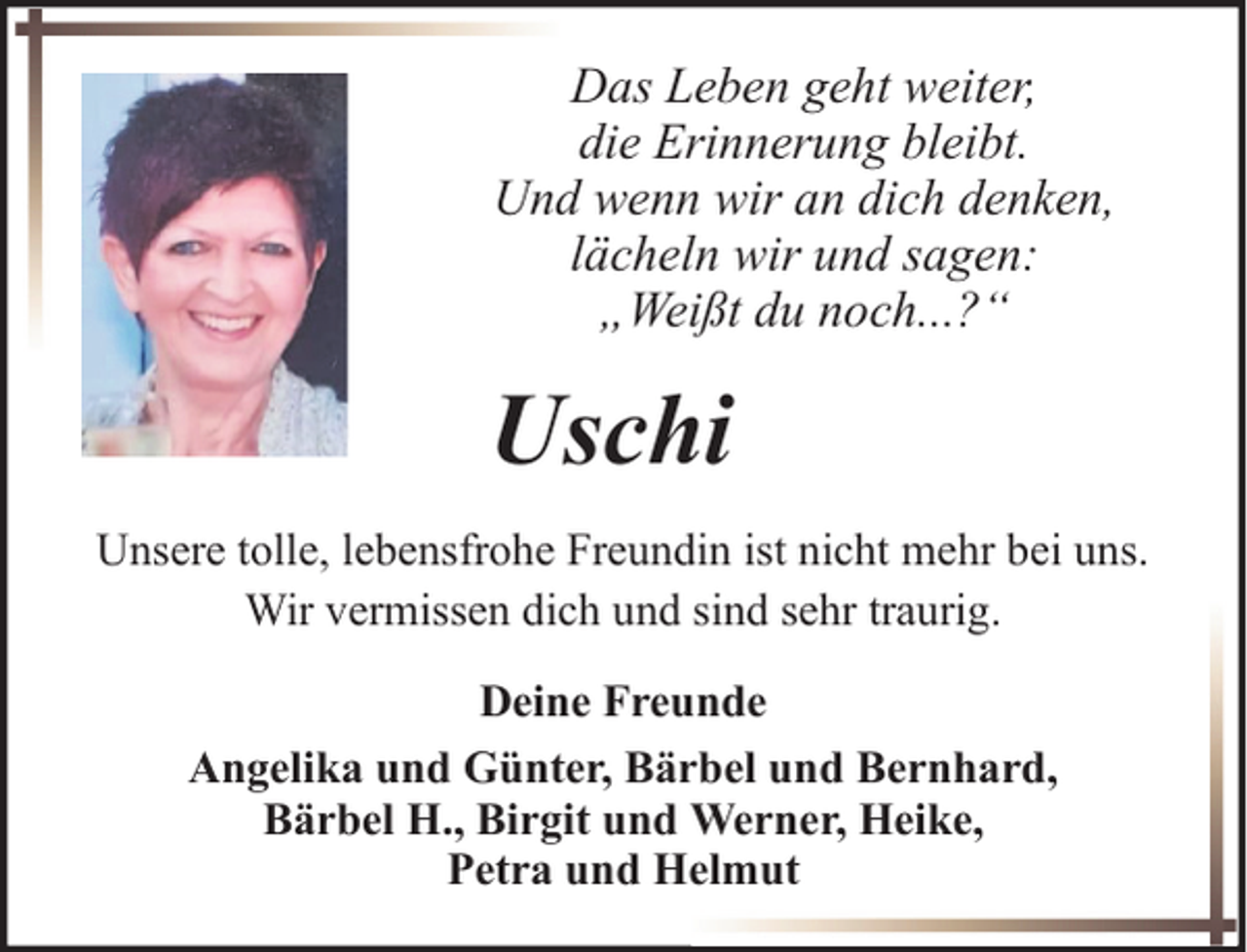 <p>Das Leben geht weiter,<br />die Erinnerung bleibt.<br />Und wenn wir an dich denken,<br />lächeln wir und sagen:<br />„Weißt du noch...?“</p><p>Uschi<br />Unsere tolle, lebensfrohe Freundin ist nicht mehr bei uns.<br />Wir vermissen dich und sind sehr traurig.<br />Deine Freunde<br />Angelika und Günter, Bärbel und Bernhard,<br />Bärbel H., Birgit und Werner, Heike,<br />Petra und Helmut</p>