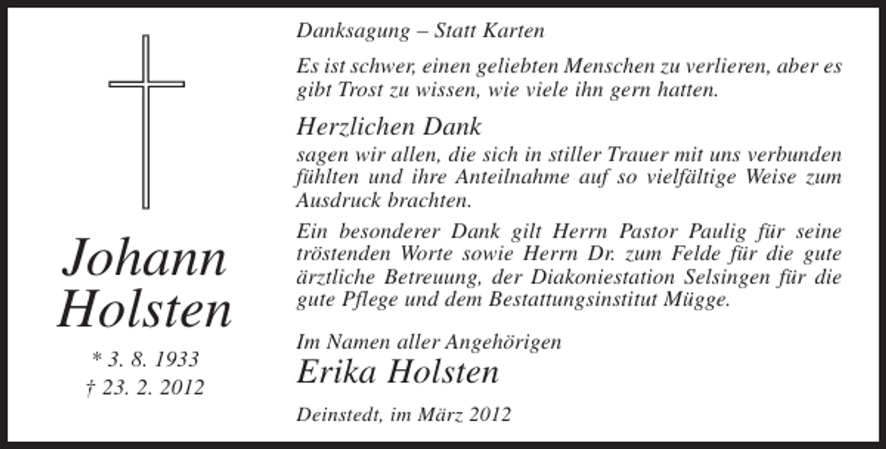 <p>Danksagung – Statt Karten<br />Es ist schwer, einen geliebten Menschen zu verlieren, aber es<br />gibt Trost zu wissen, wie viele ihn gern hatten.</p><p>Herzlichen Dank</p><p>Johann<br />Holsten<br />* 3. 8. 1933<br />† 23. 2. 2012</p><p>sagen wir allen, die sich in stiller Trauer mit uns verbunden<br />fühlten und ihre Anteilnahme auf so vielfältige Weise zum<br />Ausdruck brachten.<br />Ein besonderer Dank gilt Herrn Pastor Paulig für seine<br />tröstenden Worte sowie Herrn Dr. zum Felde für die gute<br />ärztliche Betreuung, der Diakoniestation Selsingen für die<br />gute Pflege und dem Bestattungsinstitut Mügge.<br />Im Namen aller Angehörigen</p><p>Erika Holsten<br />Deinstedt, im März 2012</p>