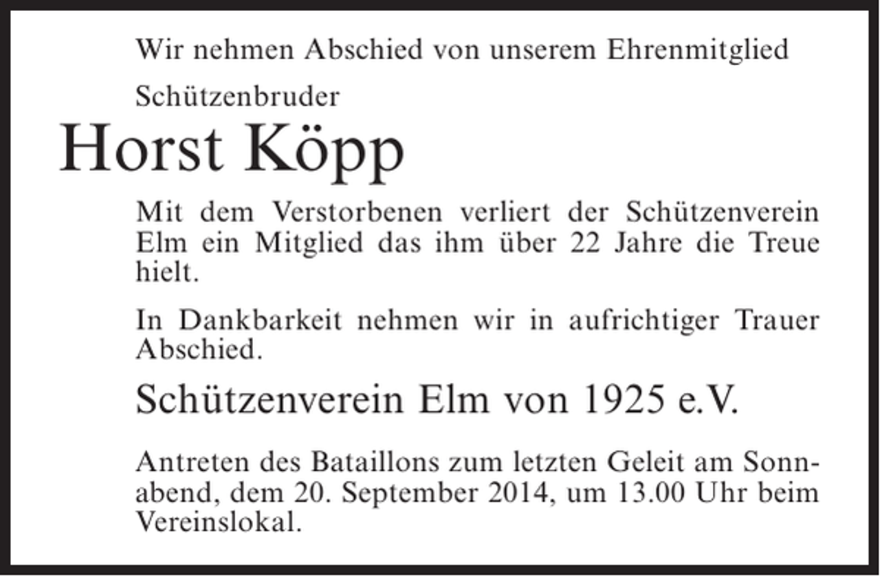 <p>Wir nehmen Abschied von unserem Ehrenmitglied<br />Schützenbruder</p><p>Horst Köpp<br />Mit dem Verstorbenen verliert der Schützenverein<br />Elm ein Mitglied das ihm über 22 Jahre die Treue<br />hielt.<br />In Dankbarkeit nehmen wir in aufrichtiger Trauer<br />Abschied.</p><p>Schützenverein Elm von 1925 e.V.<br />Antreten des Bataillons zum letzten Geleit am Sonnabend, dem 20. September 2014, um 13.00 Uhr beim<br />Vereinslokal.</p>