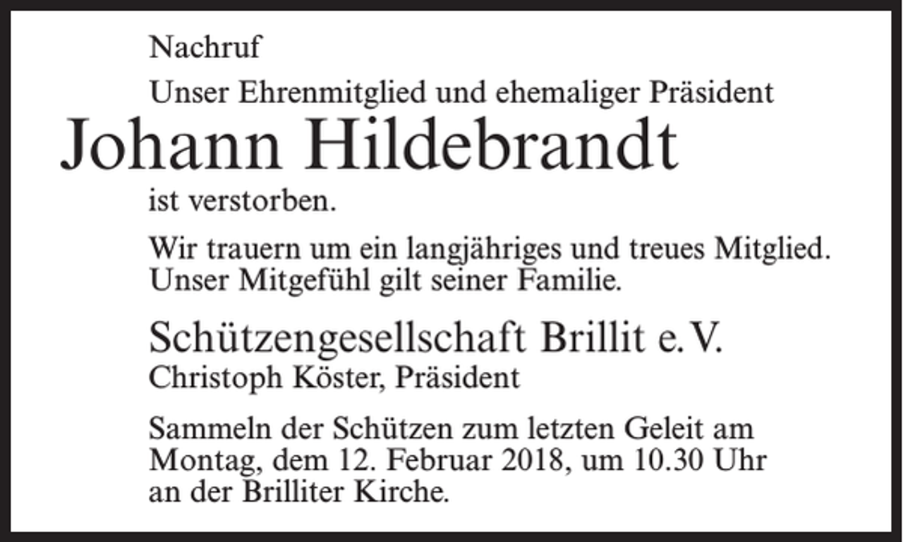 <p>Nachruf<br />Unser Ehrenmitglied und ehemaliger Präsident</p><p>Johann Hildebrandt<br />ist verstorben.</p><p>Wir trauern um ein langjähriges und treues Mitglied.<br />Unser Mitgefühl gilt seiner Familie.</p><p>Schützengesellschaft Brillit e.V.<br />Christoph Köster, Präsident</p><p>Sammeln der Schützen zum letzten Geleit am<br />Montag­, dem 12. Februar 2018, um 10.30 Uhr<br />an der Brilliter Kirche.</p>