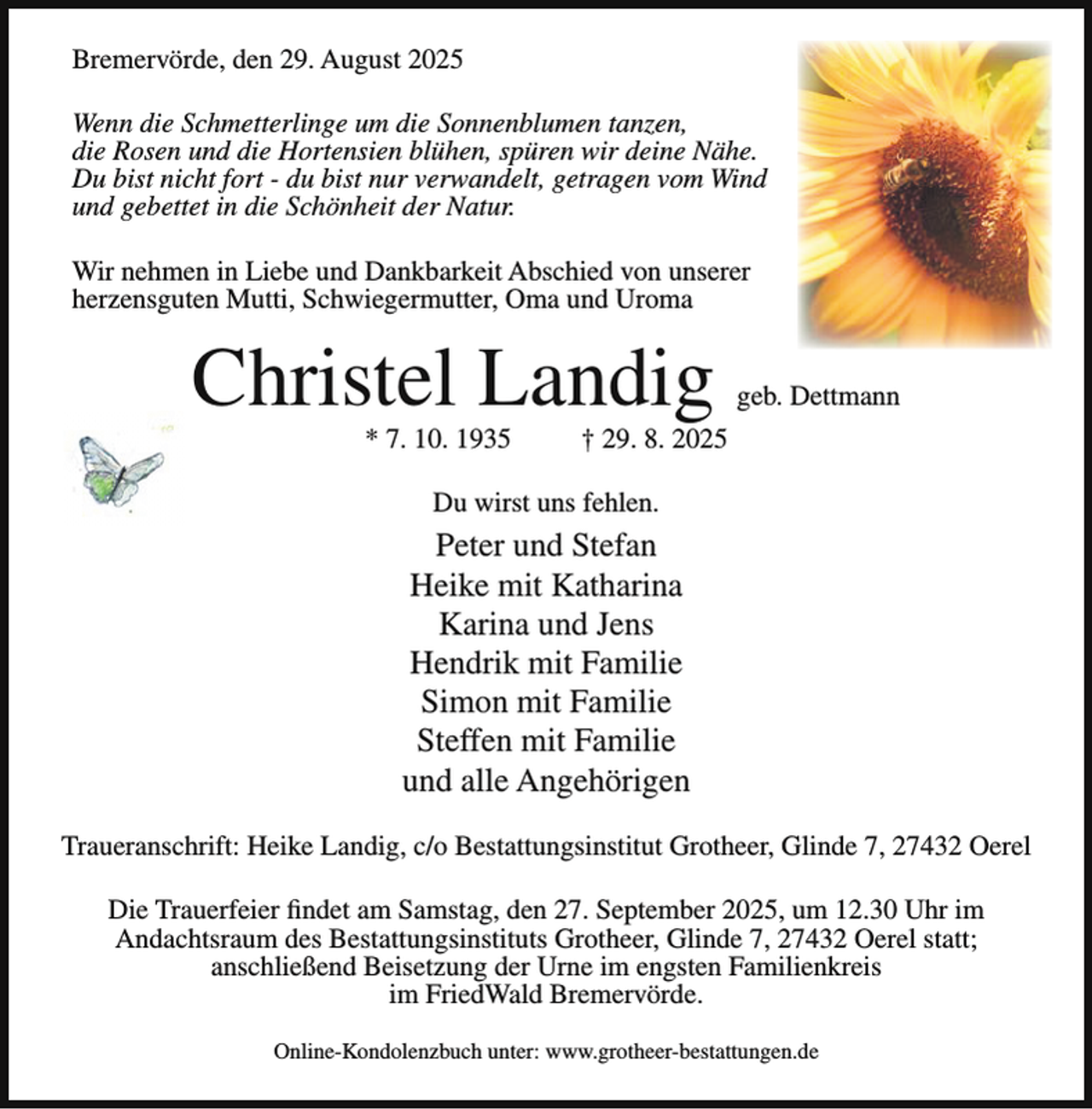 <p>Bremervörde, den 29. August 2025<br />Wenn die Schmetterlinge um die Sonnenblumen tanzen,<br />die Rosen und die Hortensien blühen, spüren wir deine Nähe.<br />Du bist nicht fort - du bist nur verwandelt, getragen vom Wind<br />und gebettet in die Schönheit der Natur.<br />Wir nehmen in Liebe und Dankbarkeit Abschied von unserer<br />herzensguten Mutti, Schwiegermutter, Oma und Uroma</p><p>Christel Landig<br />* 7. 10. 1935</p><p>geb. Dettmann</p><p>† 29. 8. 2025</p><p>Du wirst uns fehlen.</p><p>Peter und Stefan<br />Heike mit Katharina<br />Karina und Jens<br />Hendrik mit Familie<br />Simon mit Familie<br />Steffen mit Familie<br />und alle Angehörigen<br />Traueranschrift: Heike Landig, c/o Bestattungsinstitut Grotheer, Glinde 7, 27432 Oerel<br />Die Trauerfeier findet am Samstag, den 27. September 2025, um 12.30 Uhr im<br />Andachtsraum des Bestattungsinstituts Grotheer, Glinde 7, 27432 Oerel statt;<br />anschließend Beisetzung der Urne im engsten Familienkreis<br />im FriedWald Bremervörde.<br />Online-Kondolenzbuch unter: www.grotheer-bestattungen.de</p>
