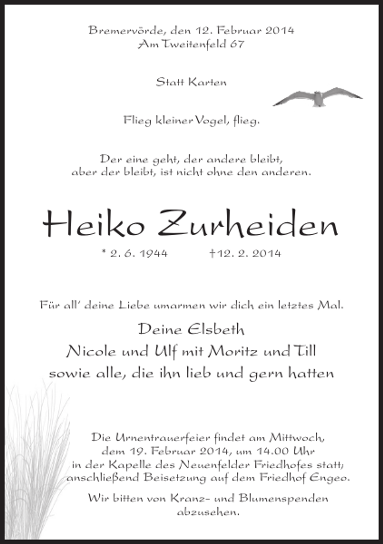 <p>Bremervörde, den 12. Februar 2014<br />Am Tweitenfeld 67<br />Statt Karten<br />Flieg kleiner Vogel, flieg.<br />Der eine geht, der andere bleibt,<br />aber der bleibt, ist nicht ohne den anderen.</p><p>Heiko Zurheiden<br />* 2. 6. 1944 †12. 2. 2014</p><p>Für all‘ deine Liebe umarmen wir dich ein letztes Mal.</p><p>Deine Elsbeth<br />Nicole und Ulf mit Moritz und Till<br />sowie alle, die ihn lieb und gern hatten</p><p>Die Urnentrauerfeier findet am Mittwoch,<br />dem 19. Februar 2014, um 14.00 Uhr<br />in der Kapelle des Neuenfelder Friedhofes statt;<br />anschließend Beisetzung auf dem Friedhof Engeo.<br />Wir bitten von Kranz- und Blumenspenden<br />abzusehen.</p>