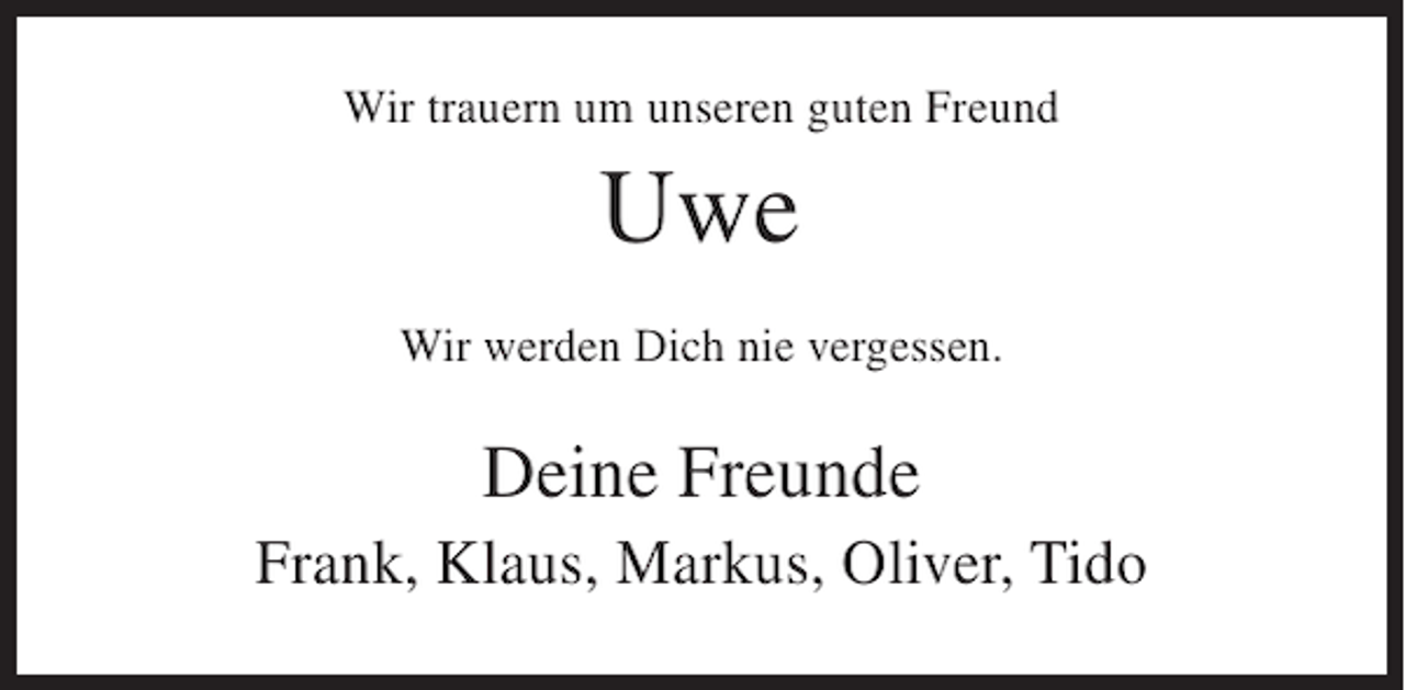 <p>Wir trauern um unseren guten Freund</p><p>Uwe<br />Wir werden Dich nie vergessen.</p><p>Deine Freunde<br />Frank, Klaus, Markus, Oliver, Tido</p>