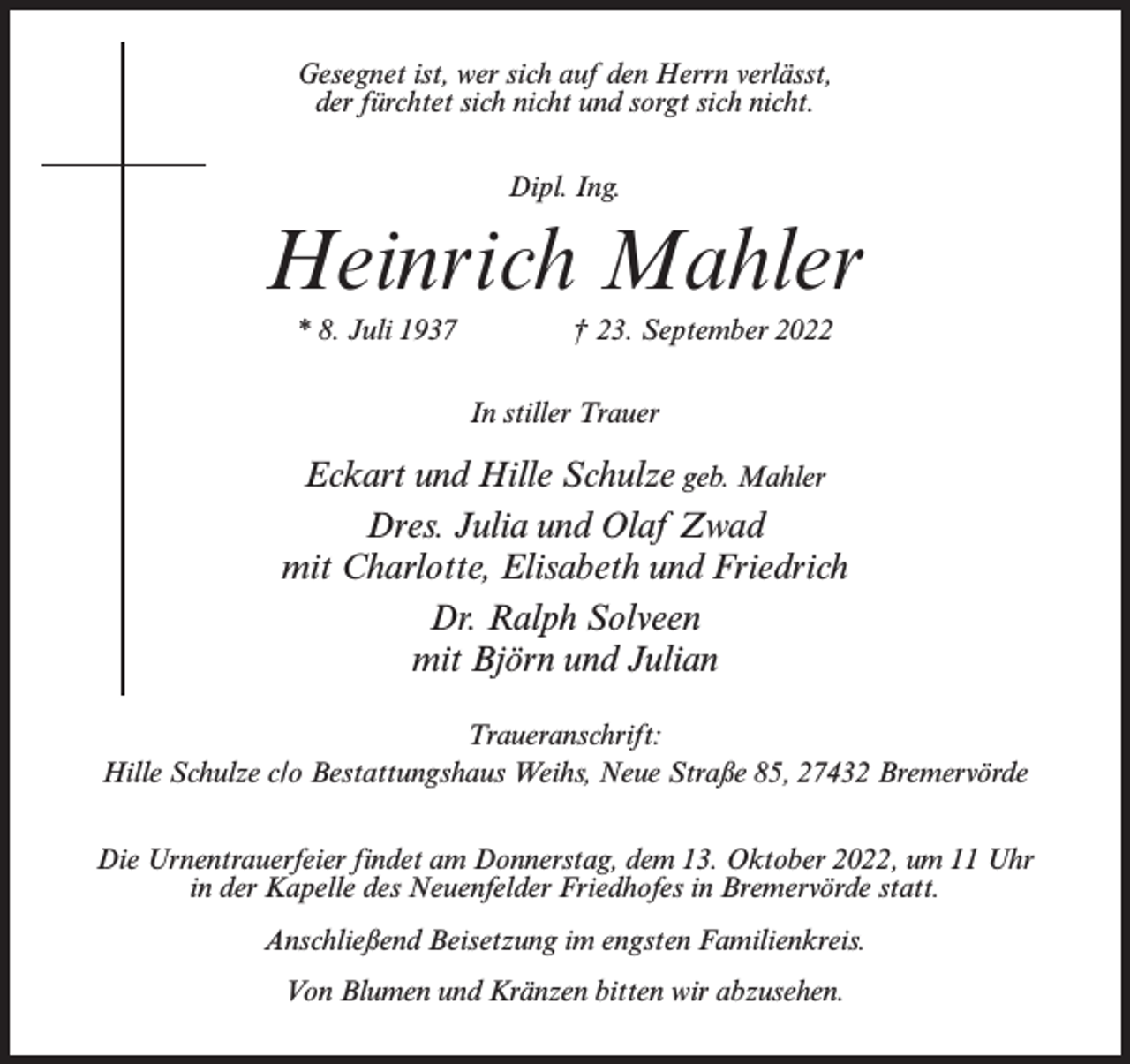 <p>Gesegnet ist, wer sich auf den Herrn verlässt,<br />der fürchtet sich nicht und sorgt sich nicht.<br />Dipl. Ing.</p><p>Heinrich Mahler<br />* 8. Juli 1937 † 23. September 2022<br />In stiller Trauer</p><p>Eckart und Hille Schulze geb. Mahler<br />Dres. Julia und Olaf Zwad<br />mit Charlotte, Elisabeth und Friedrich<br />Dr. Ralph Solveen<br />mit Björn und Julian<br />Traueranschrift:<br />Hille Schulze c/o Bestattungshaus Weihs, Neue Straße 85, 27432 Bremervörde<br />Die Urnentrauerfeier findet am Donnerstag, dem 13. Oktober 2022, um 11 Uhr<br />in der Kapelle des Neuenfelder Friedhofes in Bremervörde statt.<br />Anschließend Beisetzung im engsten Familienkreis.<br />Von Blumen und Kränzen bitten wir abzusehen.</p>