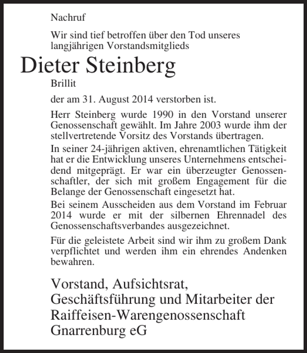 <p>Nachruf<br />Wir sind tief betroffen über den Tod unseres<br />langjährigen Vorstandsmitglieds</p><p>Dieter Steinberg</p><p>Brillit<br />der am 31. August 2014 verstorben ist.<br />Herr Steinberg wurde 1990 in den Vorstand unserer<br />Genossenschaft gewählt. Im Jahre 2003 wurde ihm der<br />stellvertretende Vorsitz des Vorstands übertragen.<br />In seiner 24-jährigen aktiven, ehrenamtlichen Tätigkeit<br />hat er die Entwicklung unseres Unternehmens entscheidend mitgeprägt. Er war ein überzeugter Genossenschaftler, der sich mit großem Engagement für die<br />Belange der Genossenschaft eingesetzt hat.<br />Bei seinem Ausscheiden aus dem Vorstand im Februar<br />2014 wurde er mit der silbernen Ehrennadel des<br />Genossenschaftsverbandes ausgezeichnet.<br />Für die geleistete Arbeit sind wir ihm zu großem Dank<br />verpflichtet und werden ihm ein ehrendes Andenken<br />bewahren.</p><p>Vorstand, Aufsichtsrat,<br />Geschäftsführung und Mitarbeiter der<br />Raiffeisen-Warengenossenschaft<br />Gnarrenburg eG</p>