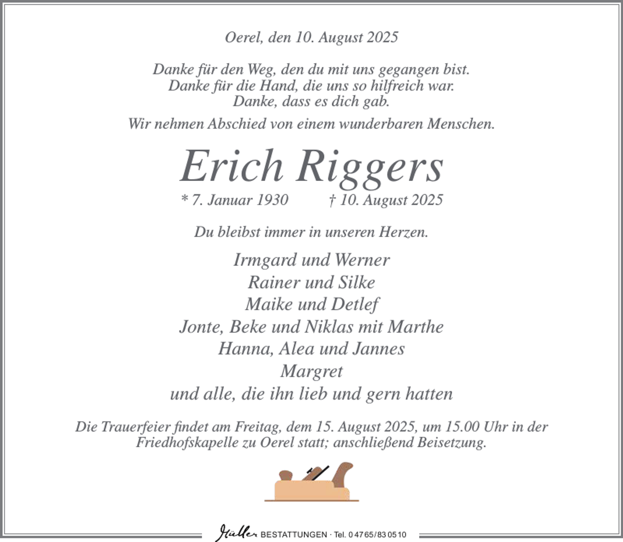<p>Oerel, den 10. August 2025<br />Danke für den Weg, den du mit uns gegangen bist.<br />Danke für die Hand, die uns so hilfreich war.<br />Danke, dass es dich gab.<br />Wir nehmen Abschied von einem wunderbaren Menschen.</p><p>Erich Riggers<br />* 7. Januar 1930</p><p>† 10. August 2025</p><p>Du bleibst immer in unseren Herzen.</p><p>Irmgard und Werner<br />Rainer und Silke<br />Maike und Detlef<br />Jonte, Beke und Niklas mit Marthe<br />Hanna, Alea und Jannes<br />Margret<br />und alle, die ihn lieb und gern hatten<br />Die Trauerfeier findet am Freitag, dem 15. August 2025, um 15.00 Uhr in der<br />Friedhofskapelle zu Oerel statt; anschließend Beisetzung.</p><p>BESTATTUNGEN ∙ Tel. 0 47 65 /83 05 10</p>