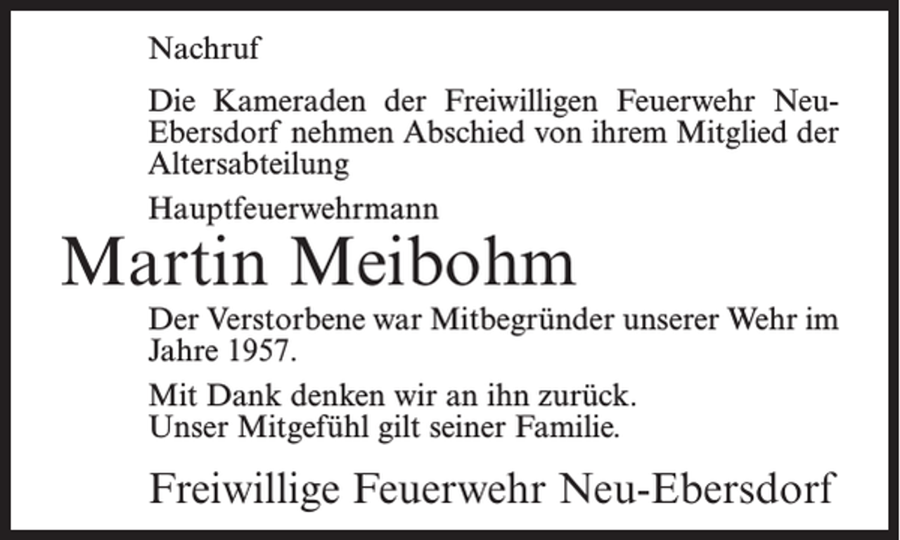 <p>Nachruf<br />Die Kameraden der Freiwilligen Feuerwehr NeuEbersdorf nehmen Abschied von ihrem Mitglied der<br />Altersabteilung<br />Hauptfeuerwehrmann</p><p>Martin Meibohm</p><p>Der Verstorbene war Mitbegründer unserer Wehr im<br />Jahre 1957.<br />Mit Dank denken wir an ihn zurück.<br />Unser Mitgefühl gilt seiner Familie.</p><p>Freiwillige Feuerwehr Neu-Ebersdorf</p>