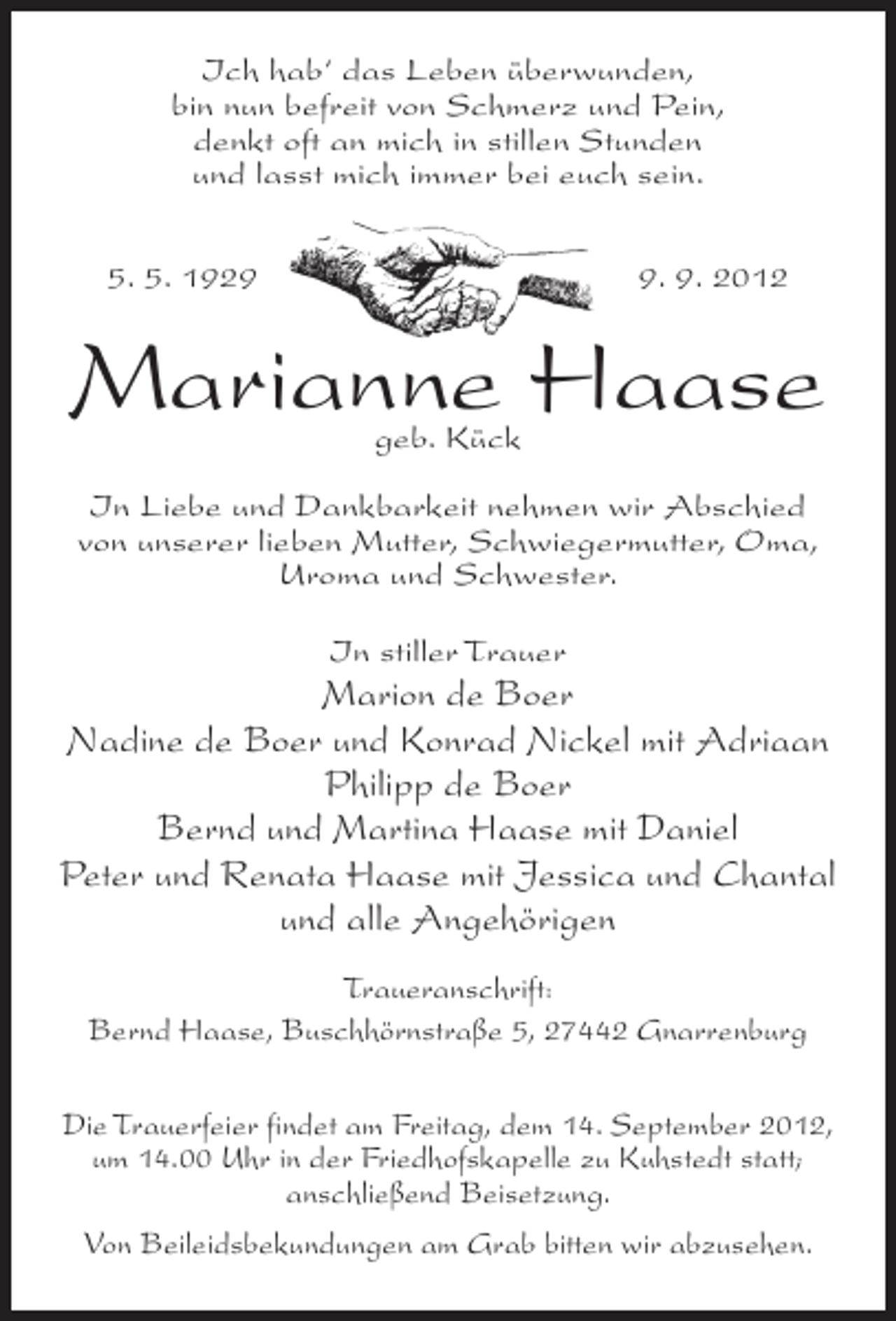 <p>Ich hab‘ das Leben überwunden,<br />bin nun befreit von Schmerz und Pein,<br />denkt oft an mich in stillen Stunden<br />und lasst mich immer bei euch sein.<br />5. 5. 192. 9. 2012</p><p>Marianne Haase<br />geb. Kück</p><p>In Liebe und Dankbarkeit nehmen wir Abschied<br />von unserer lieben Mutter, Schwiegermutter, Oma,<br />Uroma und Schwester.<br />In stiller Trauer</p><p>Marion de Boer<br />Nadine de Boer und Konrad Nickel mit Adriaan<br />Philipp de Boer<br />Bernd und Martina Haase mit Daniel<br />Peter und Renata Haase mit Jessica und Chantal<br />und alle Angehörigen<br />Traueranschrift:<br />Bernd Haase, Buschhörnstraße 5, 27442 Gnarrenburg<br />Die Trauerfeier findet am Freitag, dem 14. September 2012,<br />um 14.00 Uhr in der Friedhofskapelle zu Kuhstedt statt;<br />anschließend Beisetzung.<br />Von Beileidsbekundungen am Grab bitten wir abzusehen.</p>