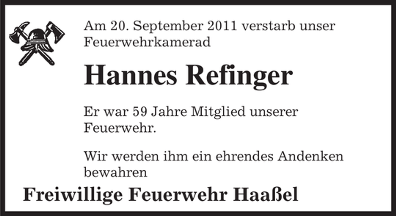 <p>Am 20. September 2011 verstarb unser<br />Feuerwehrkamerad</p><p>Hannes Refinger<br />Er war 59 Jahre Mitglied unserer<br />Feuerwehr.<br />Wir werden ihm ein ehrendes Andenken<br />bewahren</p><p>Freiwillige Feuerwehr Haaßel</p>