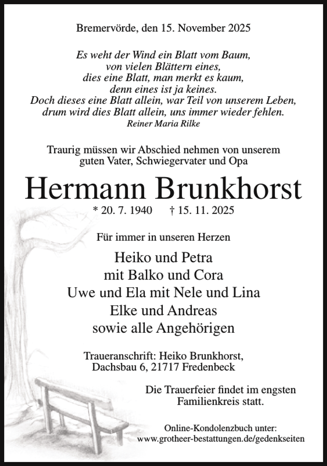 <p>Bremervörde, den 15. November 2025<br />Es weht der Wind ein Blatt vom Baum,<br />von vielen Blättern eines,<br />dies eine Blatt, man merkt es kaum,<br />denn eines ist ja keines.<br />Doch dieses eine Blatt allein, war Teil von unserem Leben,<br />drum wird dies Blatt allein, uns immer wieder fehlen.<br />Reiner Maria Rilke</p><p>Traurig müssen wir Abschied nehmen von unserem<br />guten Vater, Schwiegervater und Opa</p><p>Hermann Brunkhorst<br />* 20. 7. 1940</p><p>† 15. 11. 2025</p><p>Für immer in unseren Herzen</p><p>Heiko und Petra<br />mit Balko und Cora<br />Uwe und Ela mit Nele und Lina<br />Elke und Andreas<br />sowie alle Angehörigen<br />Traueranschrift: Heiko Brunkhorst,<br />Dachsbau 6, 21717 Fredenbeck<br />Die Trauerfeier findet im engsten<br />Familienkreis statt.<br />Online-Kondolenzbuch unter:<br />www.grotheer-bestattungen.de/gedenkseiten</p>