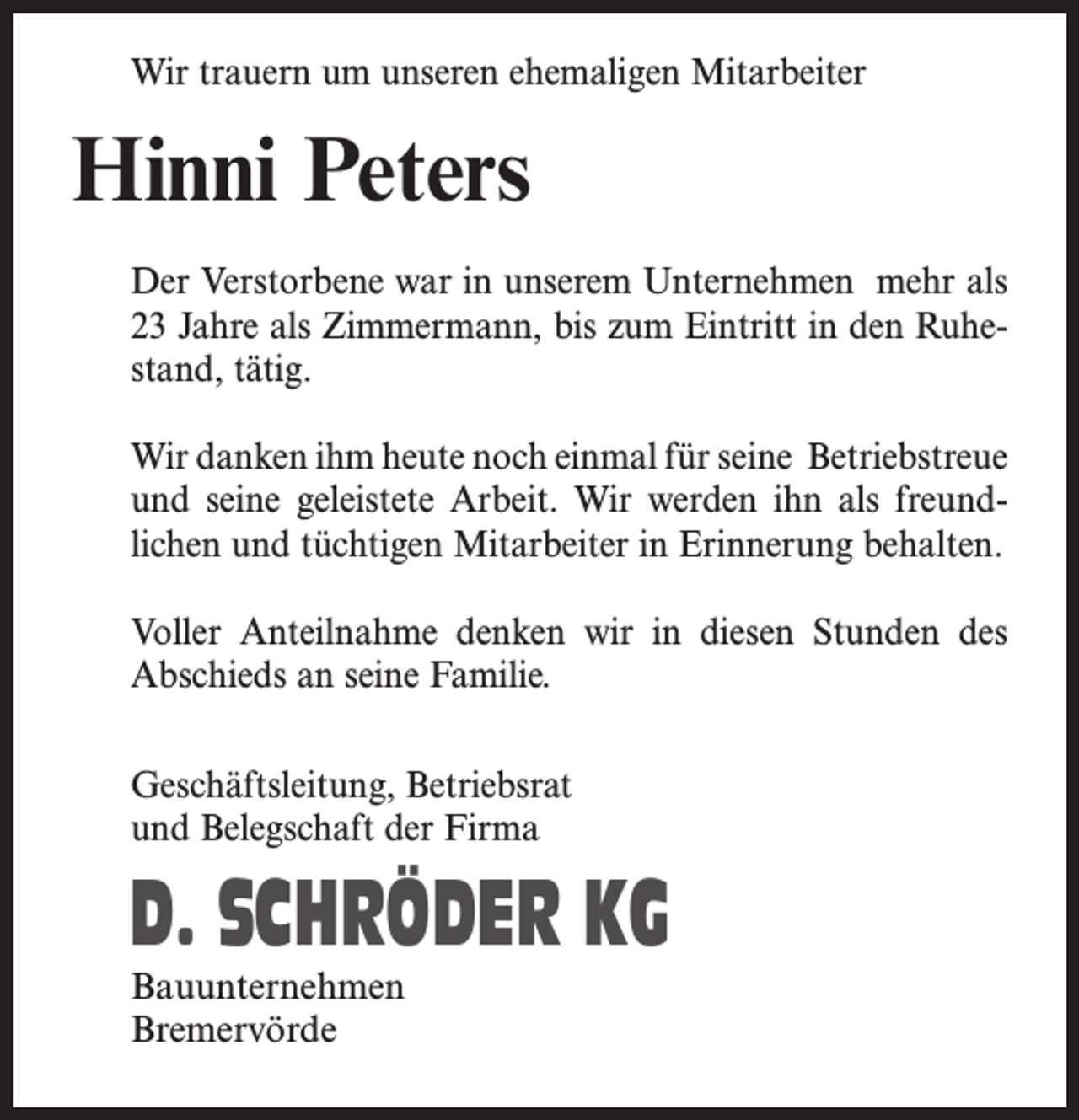 <p>Wir trauern um unseren ehemaligen Mitarbeiter</p><p>Hinni Peters<br />Der Verstorbene war in unserem Unternehmen mehr als<br />23 Jahre als Zimmermann, bis zum Eintritt in den Ruhestand, tätig.<br />Wir danken ihm heute noch einmal für seine Betriebstreue<br />und seine geleistete Arbeit. Wir werden ihn als freundlichen und tüchtigen Mitarbeiter in Erinnerung behalten.<br />Voller Anteilnahme denken wir in diesen Stunden des<br />Abschieds an seine Familie.<br />Geschäftsleitung, Betriebsrat<br />und Belegschaft der Firma</p><p>D. SCHRÖDER KG<br />Bauunternehmen<br />Bremervörde</p>