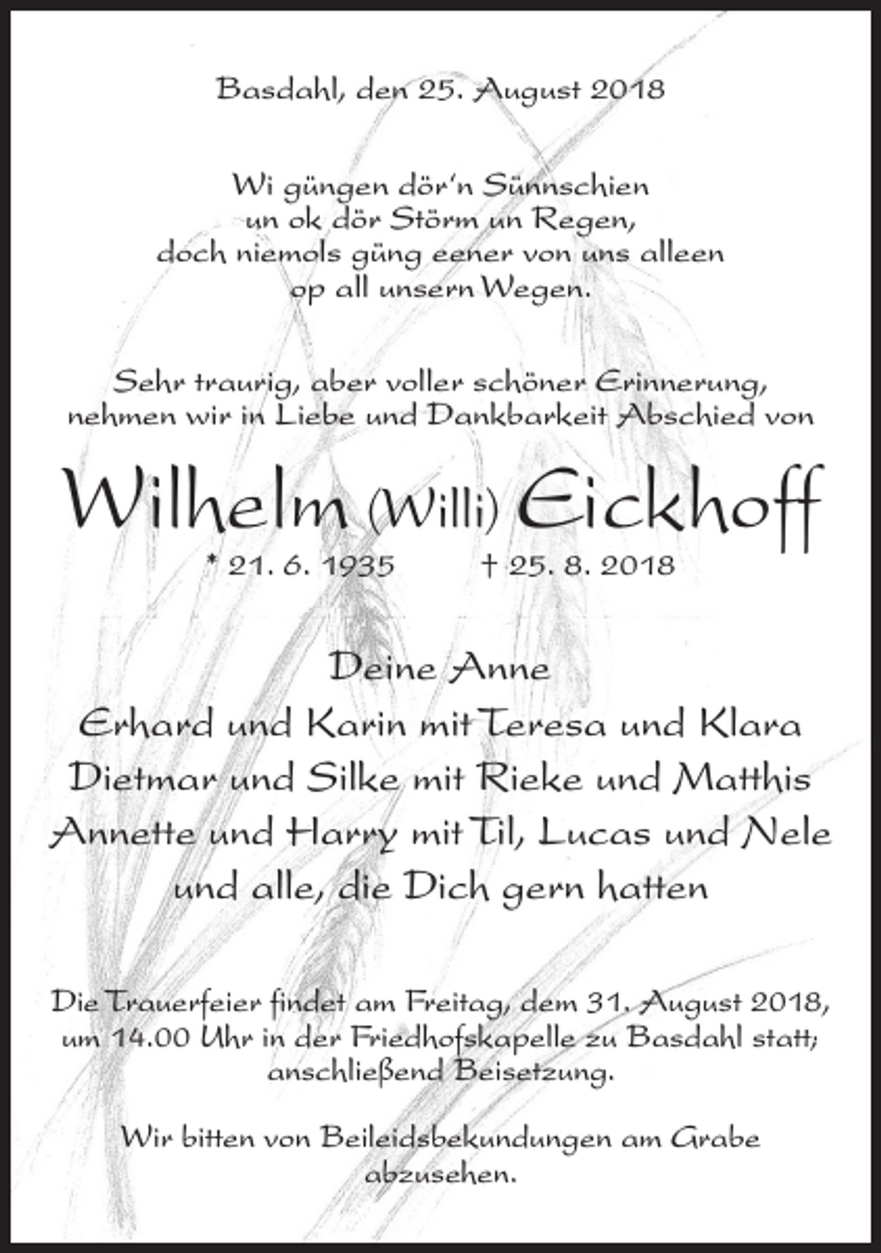 <p>Basdahl, den 25. August 2018<br />Wi güngen dör‘n Sünnschien<br />un ok dör Störm un Regen,<br />doch niemols güng eener von uns alleen<br />op all unsern Wegen.<br />Sehr traurig, aber voller schöner Erinnerung,<br />nehmen wir in Liebe und Dankbarkeit Abschied von</p><p>Wilhelm (Willi) Eickhoff<br />* 21. 6. 1935</p><p>† 25. 8. 2018</p><p>Deine Anne<br />Erhard und Karin mit Teresa und Klara<br />Dietmar und Silke mit Rieke und Matthis<br />Annette und Harry mit Til, Lucas und Nele<br />und alle, die Dich gern hatten<br />Die Trauerfeier findet am Freitag, dem 31. August 2018,<br />um 14.00 Uhr in der Friedhofskapelle zu Basdahl statt;<br />anschließend Beisetzung.<br />Wir bitten von Beileidsbekundungen am Grabe<br />abzusehen.</p>