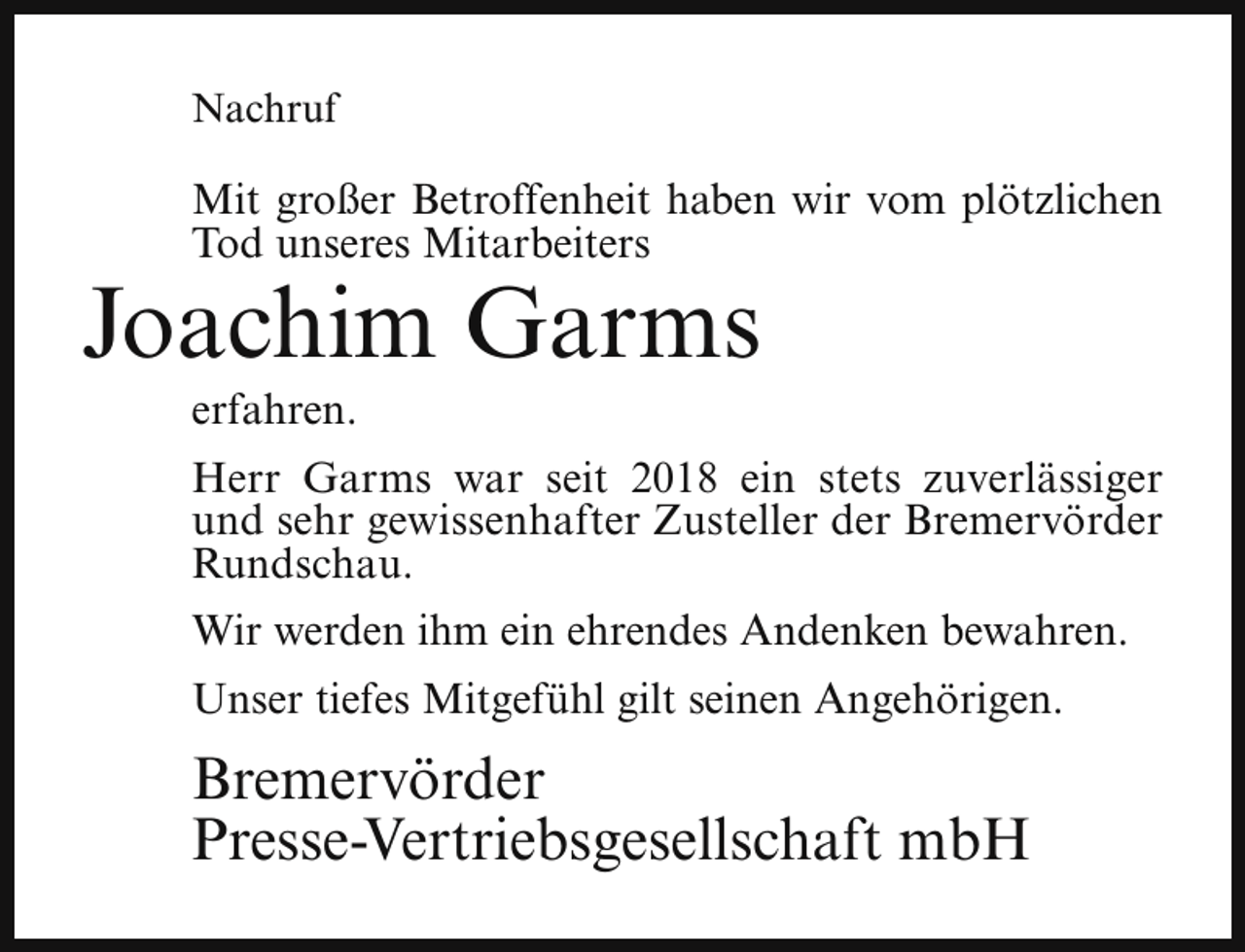 <p>Nachruf</p><p>Mit großer Betroffenheit haben wir vom plötzlichen<br />Tod unseres Mitarbeiters</p><p>Joachim Garms<br />erfahren.</p><p>Herr Garms war seit 2018 ein stets zuverlässiger<br />und sehr gewissenhafter Zusteller der Bremervörder<br />Rundschau.<br />Wir werden ihm ein ehrendes Andenken bewahren.<br />Unser tiefes Mitgefühl gilt seinen Angehörigen.</p><p>Bremervörder<br />Presse-Vertriebsgesellschaft mbH</p>