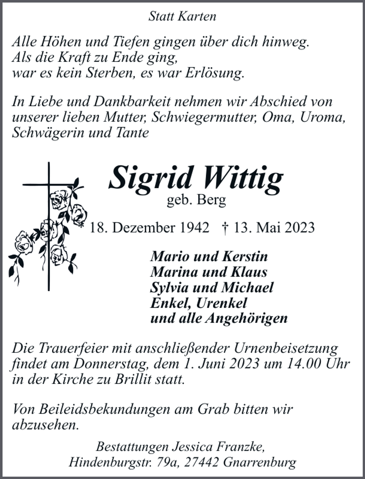 <p>Statt Karten</p><p>Alle Höhen und Tiefen gingen über dich hinweg.<br />Als die Kraft zu Ende ging,<br />war es kein Sterben, es war Erlösung.<br />In Liebe und Dankbarkeit nehmen wir Abschied von<br />unserer lieben Mutter, Schwiegermutter, Oma, Uroma,<br />Schwägerin und Tante</p><p>Sigrid<br />Wittig<br />geb. Berg<br />* 18. Dezember 1942 † 13. Mai 2023<br />Mario und Kerstin<br />Marina und Klaus<br />Sylvia und Michael<br />Enkel, Urenkel<br />und alle Angehörigen<br />Die Trauerfeier mit anschließender Urnenbeisetzung<br />findet am Donnerstag, dem 1. Juni 2023 um 14.00 Uhr<br />in der Kirche zu Brillit statt.<br />Von Beileidsbekundungen am Grab bitten wir<br />abzusehen.<br />Bestattungen Jessica Franzke,<br />Hindenburgstr. 79a, 27442 Gnarrenburg</p>