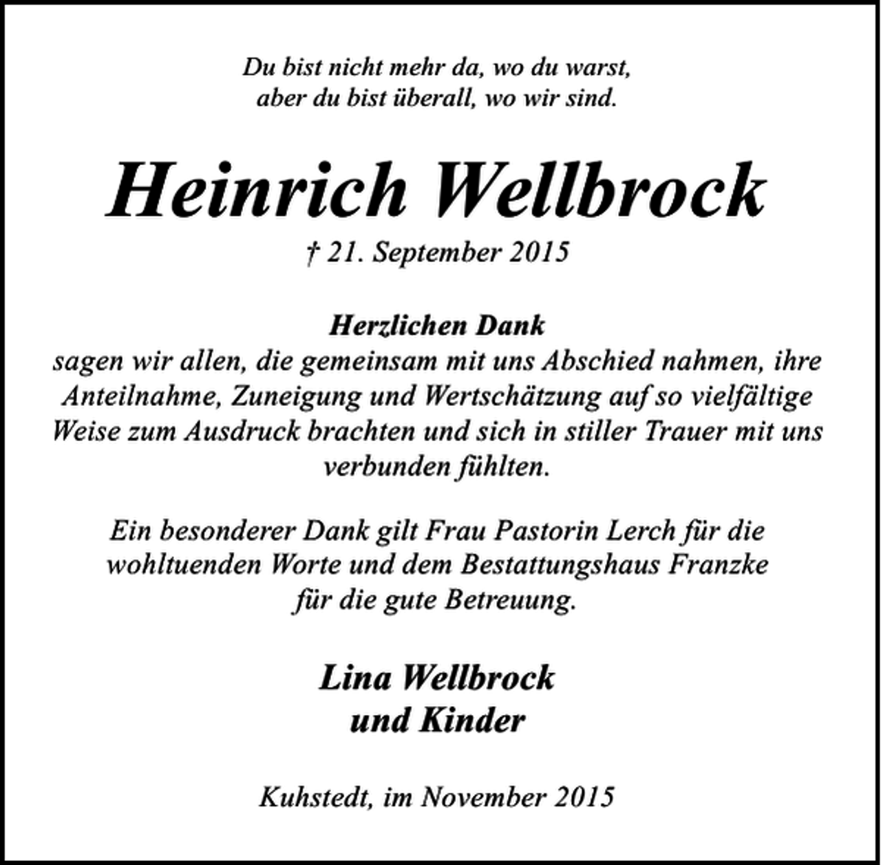 <p>Du bist nicht mehr da, wo du warst,<br />aber du bist überall, wo wir sind.</p><p>Heinrich Wellbrock<br />† 21. September 2015</p><p>Herzlichen Dank<br />sagen wir allen, die gemeinsam mit uns Abschied nahmen, ihre<br />Anteilnahme, Zuneigung und Wertschätzung auf so vielfältige<br />Weise zum Ausdruck brachten und sich in stiller Trauer mit uns<br />verbunden fühlten.<br />Ein besonderer Dank gilt Frau Pastorin Lerch für die<br />wohltuenden Worte und dem Bestattungshaus Franzke<br />für die gute Betreuung.</p><p>Lina Wellbrock<br />und Kinder<br />Kuhstedt, im November 2015</p>