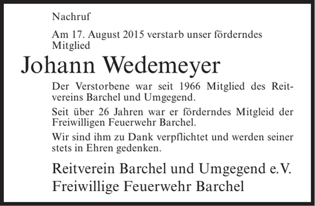 <p>Nachruf<br />Am 17. August 2015 verstarb unser förderndes<br />Mitglied</p><p>Johann Wedemeyer</p><p>Der Verstorbene war seit 1966 Mitglied des Reit­<br />vereins Barchel und Umgegend.<br />Seit über 26 Jahren war er förderndes Mitgleid der<br />Freiwilligen Feuerwehr Barchel.<br />Wir sind ihm zu Dank verpflichtet und werden seiner<br />stets in Ehren gedenken.</p><p>Reitverein Barchel und Umgegend e.V.<br />Freiwillige Feuerwehr Barchel</p>