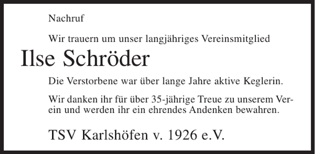 <p>Nachruf<br />Wir trauern um unser langjähriges Vereinsmitglied</p><p>Ilse Schröder<br />Die Verstorbene war über lange Jahre aktive Keglerin.<br />Wir danken ihr für über 35-jährige Treue zu unserem Verein und werden ihr ein ehrendes Andenken bewahren.</p><p>TSV Karlshöfen v. 1926 e.V.</p>