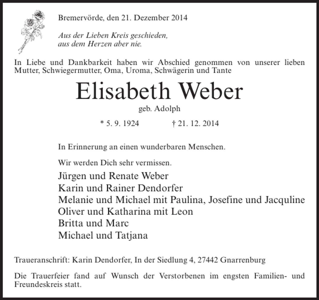 <p>Bremervörde, den 21. Dezember 2014<br />Aus der Lieben Kreis geschieden,<br />aus dem Herzen aber nie.<br />In Liebe und Dankbarkeit haben wir Abschied genommen von unserer lieben<br />Mutter, Schwiegermutter, Oma, Uroma, Schwägerin und Tante</p><p>Elisabeth Weber<br />geb. Adolph</p><p>* 5. 9. 1924 † 21. 12. 2014<br />In Erinnerung an einen wunderbaren Menschen.<br />Wir werden Dich sehr vermissen.</p><p>Jürgen und Renate Weber<br />Karin und Rainer Dendorfer<br />Melanie und Michael mit Paulina, Josefine und Jacquline<br />Oliver und Katharina mit Leon<br />Britta und Marc<br />Michael und Tatjana<br />Traueranschrift: Karin Dendorfer, In der Siedlung 4, 27442 Gnarrenburg<br />Die Trauerfeier fand auf Wunsch der Verstorbenen im engsten Familien- und<br />F<br />­ reundeskreis statt.</p>