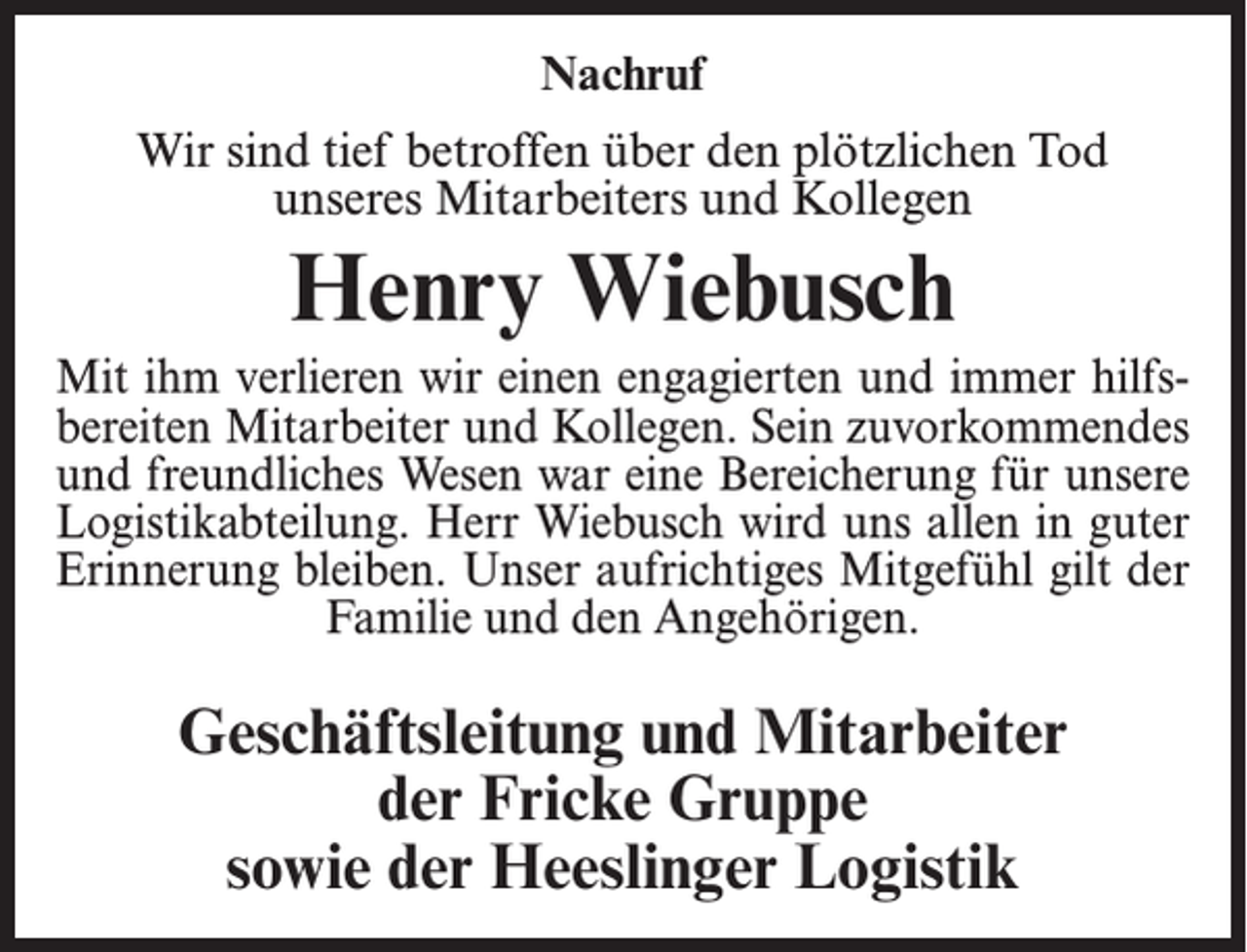 <p>Nachruf<br />Wir sind tief betroffen über den plötzlichen Tod<br />unseres Mitarbeiters und Kollegen</p><p>Henry Wiebusch<br />Mit ihm verlieren wir einen engagierten und immer hilfsbereiten Mitarbeiter und Kollegen. Sein zuvorkommendes<br />und freundliches Wesen war eine Bereicherung für unsere<br />Logistikabteilung. Herr Wiebusch wird uns allen in guter<br />Erinnerung bleiben. Unser aufrichtiges Mitgefühl gilt der<br />Familie und den Angehörigen.</p><p>Geschäftsleitung und Mitarbeiter<br />der Fricke Gruppe<br />sowie der Heeslinger Logistik</p>