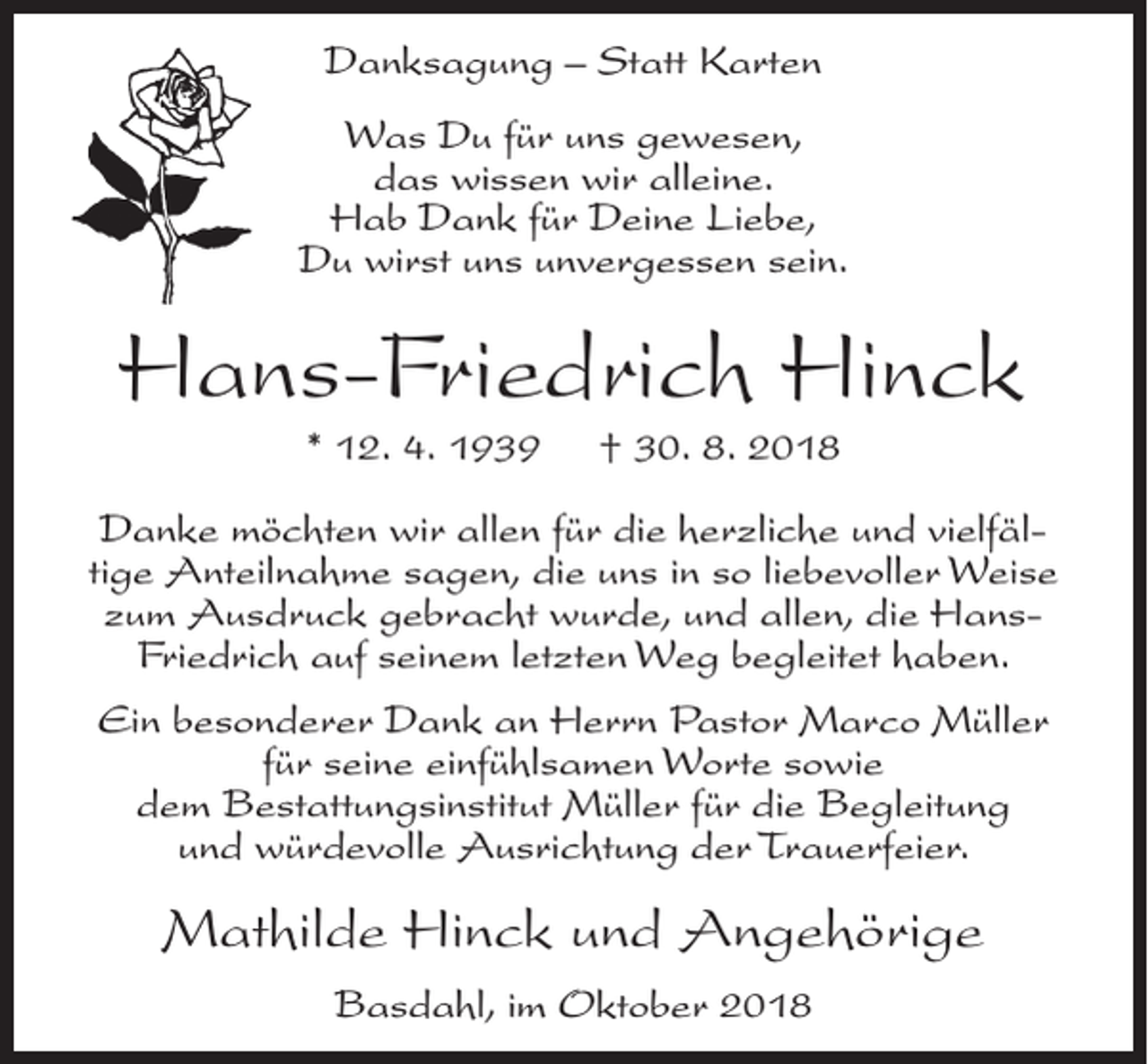 <p>Danksagung – Statt Karten<br />Was Du für uns gewesen,<br />das wissen wir alleine.<br />Hab Dank für Deine Liebe,<br />Du wirst uns unvergessen sein.</p><p>Hans-Friedrich Hinck<br />* 12. 4. 1939</p><p>† 30. 8. 2018</p><p>Danke möchten wir allen für die herzliche und vielfältige Anteilnahme sagen, die uns in so liebevoller Weise<br />zum Ausdruck gebracht wurde, und allen, die HansFriedrich auf seinem letzten Weg begleitet haben.<br />Ein besonderer Dank an Herrn Pastor Marco Müller<br />für seine einfühlsamen Worte sowie<br />dem Bestattungsinstitut Müller für die Begleitung<br />und würdevolle Ausrichtung der Trauerfeier.</p><p>Mathilde Hinck und Angehörige<br />Basdahl, im Oktober 2018</p>
