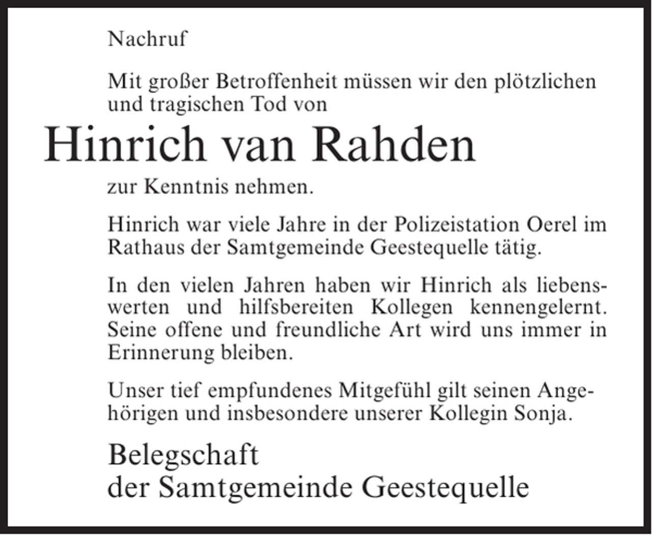 <p>Nachruf<br />Mit großer Betroffenheit müssen wir den plötzlichen<br />und tragischen Tod von</p><p>Hinrich van Rahden<br />zur Kenntnis nehmen.</p><p>Hinrich war viele Jahre in der Polizeistation Oerel im<br />Rathaus der Samtgemeinde Geestequelle tätig.<br />In den vielen Jahren haben wir Hinrich als liebenswerten und hilfsbereiten Kollegen kennengelernt.<br />Seine offene und freundliche Art wird uns immer in<br />Erinnerung bleiben.<br />Unser tief empfundenes Mitgefühl gilt seinen Angehörigen und insbesondere unserer Kollegin Sonja.</p><p>Belegschaft<br />der Samtgemeinde Geestequelle</p>