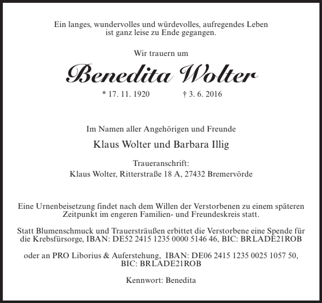 <p>Ein langes, wundervolles und würdevolles, aufregendes Leben<br />ist ganz leise zu Ende gegangen.<br />Wir trauern um</p><p>Benedita Wolter<br />* 17. 11. 1920 † 3. 6. 2016</p><p>Im Namen aller Angehörigen und Freunde</p><p>Klaus Wolter und Barbara Illig<br />Traueranschrift:<br />Klaus Wolter, Ritterstraße 18 A, 27432 Bremervörde</p><p>Eine Urnenbeisetzung findet nach dem Willen der Verstorbenen zu einem späteren<br />Zeitpunkt im engeren Familien- und Freundeskreis statt.<br />Statt Blumenschmuck und Trauersträußen erbittet die Verstorbene eine Spende für<br />die Krebsfürsorge, IBAN: DE5415 1235 0000 51, BIC: BRLADE21ROB<br />oder an PRO Liborius &amp; Auferstehung, IBAN: DE06 2415 1235 0025 1057 50,<br />BIC: BRLADE21ROB<br />Kennwort: Benedita</p>