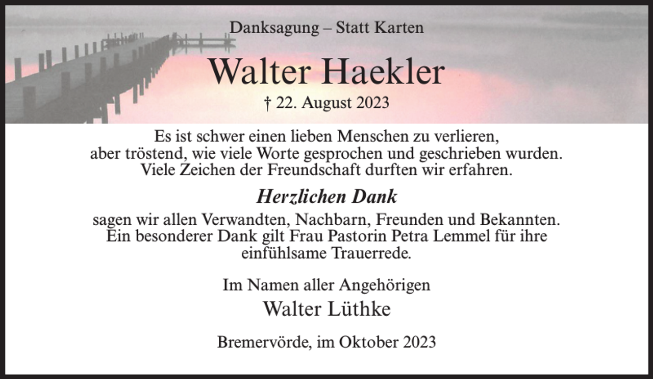 <p>Danksagung – Statt Karten</p><p>Walter Haekler<br />† 22. August 2023<br />Es ist schwer einen lieben Menschen zu verlieren,<br />aber tröstend, wie viele Worte gesprochen und geschrieben wurden.<br />Viele Zeichen der Freundschaft durften wir erfahren.</p><p>Herzlichen Dank<br />sagen wir allen Verwandten, Nachbarn, Freunden und Bekannten.<br />Ein besonderer Dank gilt Frau Pastorin Petra Lemmel für ihre<br />einfühlsame Trauerrede.<br />Im Namen aller Angehörigen</p><p>Walter Lüthke<br />Bremervörde, im Oktober 2023</p>
