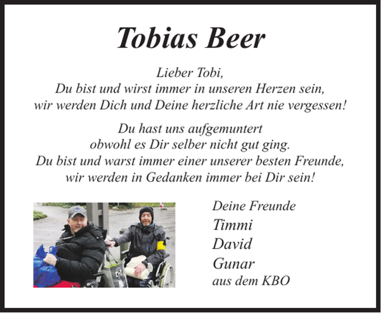 <p>Tobias Beer<br />Lieber Tobi,<br />Du bist und wirst immer in unseren Herzen sein,<br />wir werden Dich und Deine herzliche Art nie vergessen!<br />Du hast uns aufgemuntert<br />obwohl es Dir selber nicht gut ging.<br />Du bist und warst immer einer unserer besten Freunde,<br />wir werden in Gedanken immer bei Dir sein!<br />Deine Freunde</p><p>Timmi<br />David<br />Gunar</p><p>aus dem KBO</p>