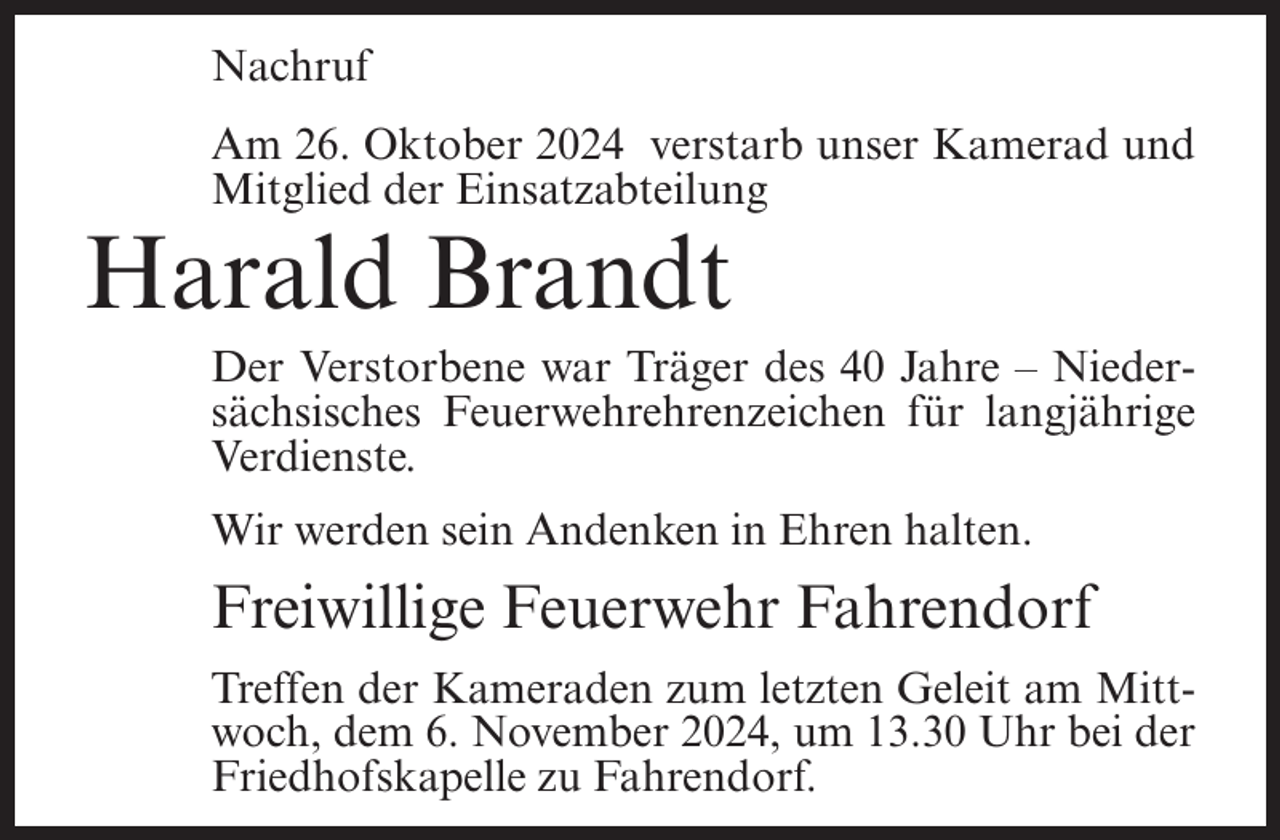 <p>Nachruf<br />Am 26. Oktober 2024 verstarb unser Kamerad und<br />Mitglied der Einsatzabteilung</p><p>Harald Brandt<br />Der Verstorbene war Träger des 40 Jahre – Niedersächsisches Feuerwehrehrenzeichen für langjährige<br />Verdienste.<br />Wir werden sein Andenken in Ehren halten.</p><p>Freiwillige Feuerwehr Fahrendorf<br />Treffen der Kameraden zum letzten Geleit am Mittwoch, dem 6. November 2024, um 13.30 Uhr bei der<br />Friedhofskapelle zu Fahrendorf.</p>