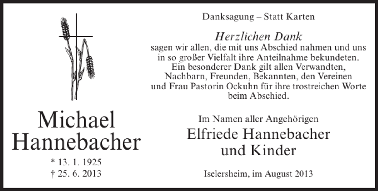 <p>Danksagung – Statt Karten</p><p>Herzlichen Dank</p><p>sagen wir allen, die mit uns Abschied nahmen und uns<br />in so großer Vielfalt ihre Anteilnahme bekundeten.<br />Ein besonderer Dank gilt allen Verwandten,<br />Nachbarn, Freunden, Bekannten, den Vereinen<br />und Frau Pastorin Ockuhn für ihre trostreichen Worte<br />beim Abschied.</p><p>Michael<br />Hannebacher<br />* 13. 1. 1925<br />† 25. 6. 2013</p><p>Im Namen aller Angehörigen</p><p>Elfriede Hannebacher<br />und Kinder<br />Iselersheim, im August 2013</p>