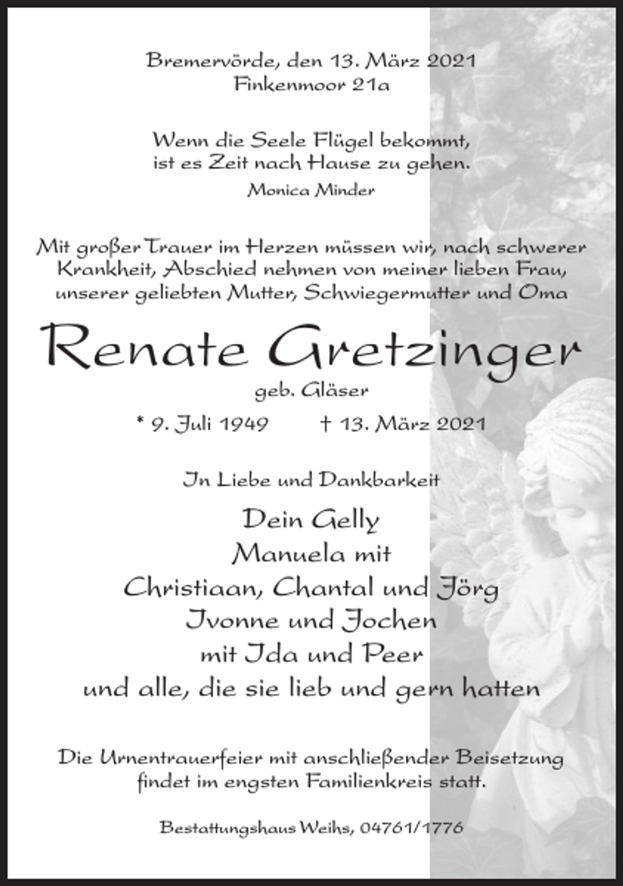 <p>Bremervörde, den 13. März 2021<br />Finkenmoor 21a<br />Wenn die Seele Flügel bekommt,<br />ist es Zeit nach Hause zu gehen.<br />Monica Minder</p><p>Mit großer Trauer im Herzen müssen wir, nach schwerer<br />Krankheit, Abschied nehmen von meiner lieben Frau,<br />unserer geliebten Mutter, Schwiegermutter und Oma</p><p>Renate Gretzinger<br />geb. Gläser<br />* 9. Juli 1949<br />† 13. März 2021<br />In Liebe und Dankbarkeit</p><p>Dein Gelly<br />Manuela mit<br />Christiaan, Chantal und Jörg<br />Ivonne und Jochen<br />mit Ida und Peer<br />und alle, die sie lieb und gern hatten<br />Die Urnentrauerfeier mit anschließender Beisetzung<br />findet im engsten Familienkreis statt.<br />Bestattungshaus Weihs, 04761/1776</p>