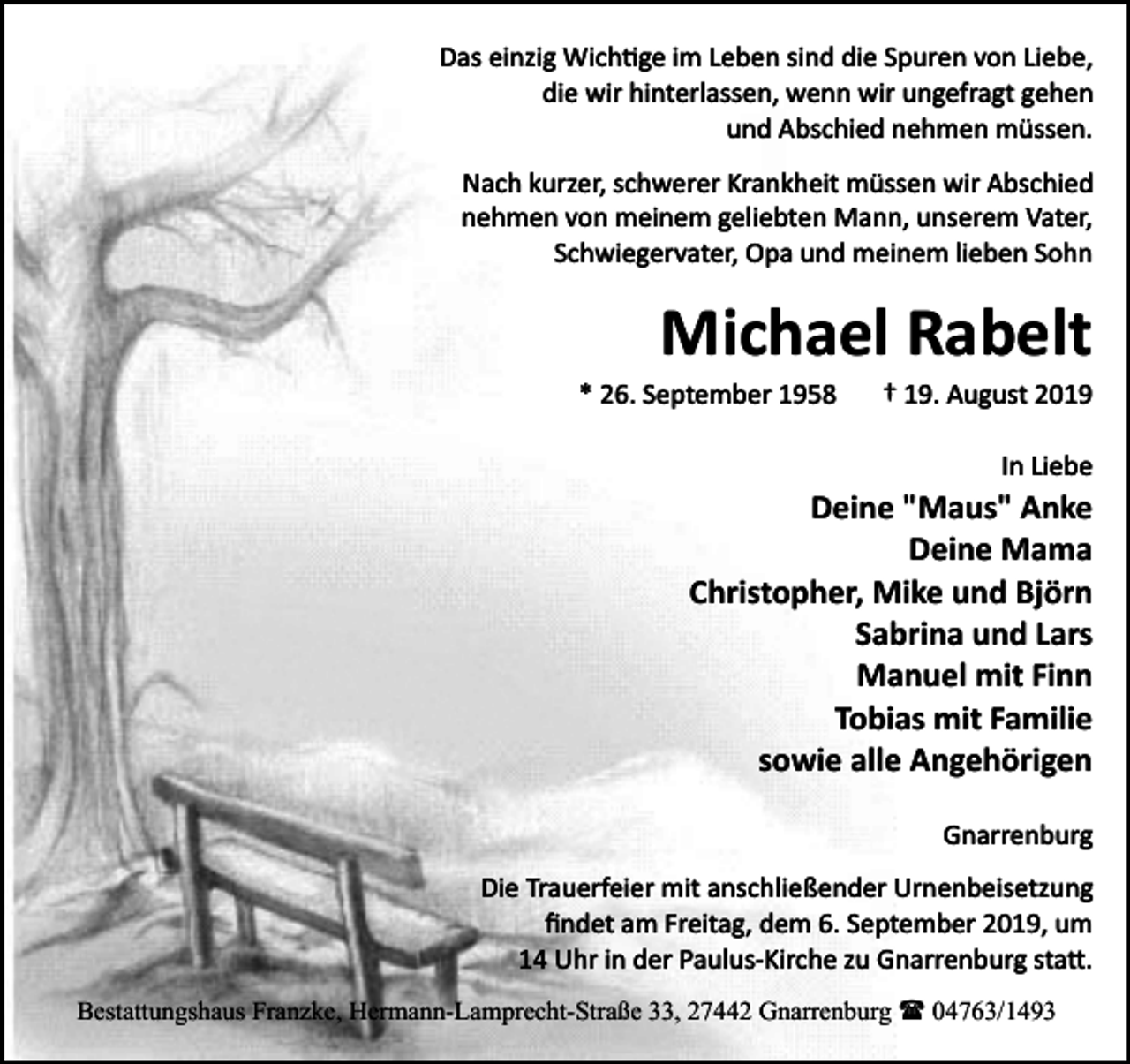 <p>Das einzig Wich�ge im Leben sind die Spuren von Liebe,<br />die wir hinterlassen, wenn wir ungefragt gehen<br />und Abschied nehmen müssen.<br />Nach kurzer, schwerer Krankheit müssen wir Abschied<br />nehmen von meinem geliebten Mann, unserem Vater,<br />Schwiegervater, Opa und meinem lieben Sohn</p><p>Michael Rabelt<br />* 26. September 1958</p><p>† 19. August 2019<br />In Liebe</p><p>Deine "Maus" Anke<br />Deine Mama<br />Christopher, Mike und Björn<br />Sabrina und Lars<br />Manuel mit Finn<br />Tobias mit Familie<br />sowie alle Angehörigen<br />Gnarrenburg<br />Die Trauerfeier mit anschließender Urnenbeisetzung<br />ﬁndet am Freitag, dem 6. September 2019, um<br />14 Uhr in der Paulus­Kirche zu Gnarrenburg sta�.<br />Bestattungshaus Franzke, Hermann-Lamprecht-Straße 33, 27442 Gnarrenburg ( 04763/1493</p>