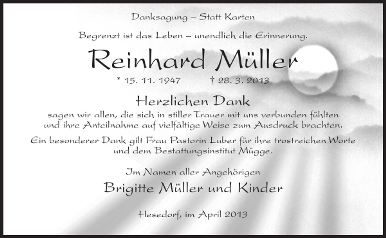 <p>Danksagung – Statt Karten<br />Begrenzt ist das Leben – unendlich die Erinnerung.</p><p>Reinhard Müller<br />* 15. 11. 1947</p><p>† 28. 3. 2013</p><p>Herzlichen Dank</p><p>sagen wir allen, die sich in stiller Trauer mit uns verbunden fühlten<br />und ihre Anteilnahme auf vielfältige Weise zum Ausdruck brachten.<br />Ein besonderer Dank gilt Frau Pastorin Luber für ihre trostreichen Worte<br />und dem Bestattungsinstitut Mügge.<br />Im Namen aller Angehörigen</p><p>Brigitte Müller und Kinder<br />Hesedorf, im April 2013</p>
