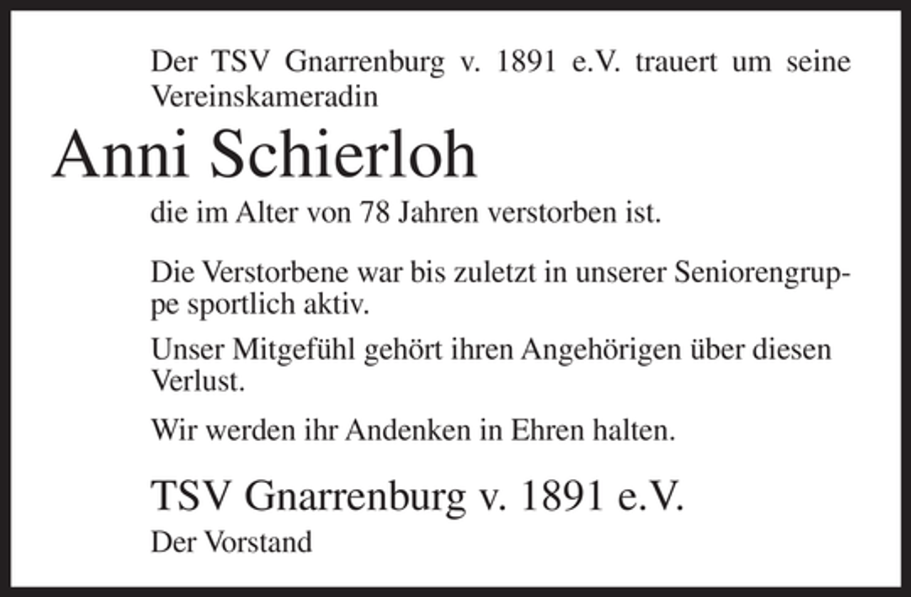 <p>Der TSV Gnarrenburg v. 1891 e.V. trauert um seine<br />Vereinskameradin</p><p>Anni Schierloh<br />die im Alter von 78 Jahren verstorben ist.<br />Die Verstorbene war bis zuletzt in unserer Seniorengruppe sportlich aktiv.<br />Unser Mitgefühl gehört ihren Angehörigen über diesen<br />Verlust.<br />Wir werden ihr Andenken in Ehren halten.</p><p>TSV Gnarrenburg v. 1891 e.V.<br />Der Vorstand</p>