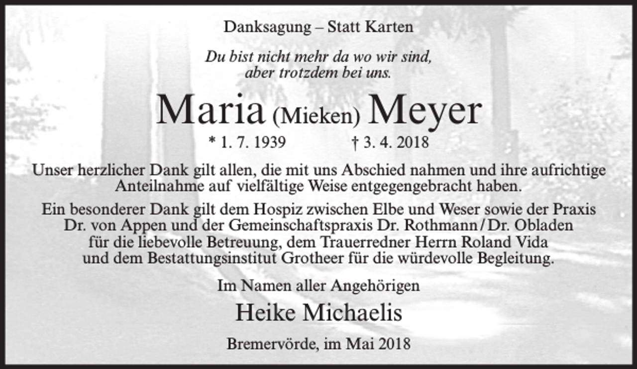 <p>Danksagung – Statt Karten<br />Du bist nicht mehr da wo wir sind,<br />aber trotzdem bei uns.</p><p>Maria (Mieken) Meyer<br />* 1. 7. 1939</p><p>† 3. 4. 2018</p><p>Unser herzlicher Dank gilt allen, die mit uns Abschied nahmen und ihre aufrichtige<br />Anteilnahme auf vielfältige Weise entgegengebracht haben.<br />Ein besonderer Dank gilt dem Hospiz zwischen Elbe und Weser sowie der Praxis<br />Dr. von Appen und der Gemeinschaftspraxis Dr. Rothmann / Dr. Obladen<br />für die liebevolle Betreuung, dem Trauerredner Herrn Roland Vida<br />und dem Bestattungsinstitut Grotheer für die würdevolle Begleitung.<br />Im Namen aller Angehörigen</p><p>Heike Michaelis<br />Bremervörde, im Mai 2018</p>