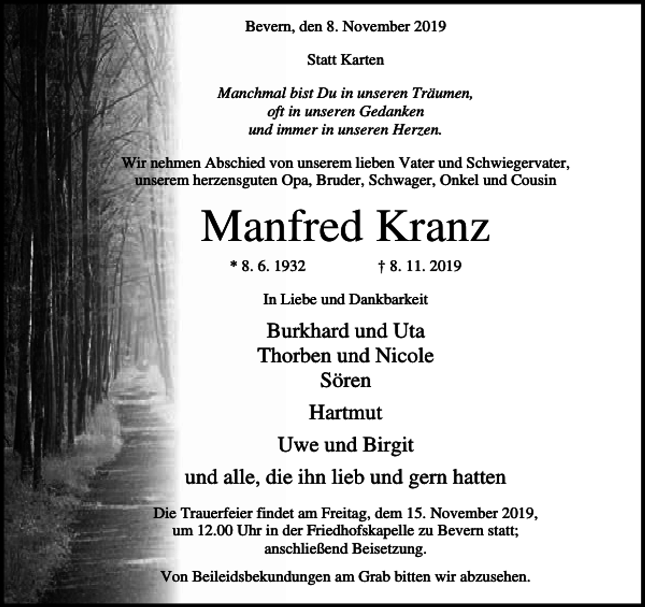 <p>Bevern, den 8. November 2019<br />Statt Karten<br />Manchmal bist Du in unseren Träumen,<br />oft in unseren Gedanken<br />und immer in unseren Herzen.<br />Wir nehmen Abschied von unserem lieben Vater und Schwiegervater,<br />unserem herzensguten Opa, Bruder, Schwager, Onkel und Cousin</p><p>Manfred Kranz<br />* 8. 6. 1932</p><p>† 8. 11. 2019</p><p>In Liebe und Dankbarkeit</p><p>Burkhard und Uta<br />Thorben und Nicole<br />Sören<br />Hartmut<br />Uwe und Birgit<br />und alle, die ihn lieb und gern hatten<br />Die Trauerfeier findet am Freitag, dem 15. November 2019,<br />um 12.00 Uhr in der Friedhofskapelle zu Bevern statt;<br />anschließend Beisetzung.<br />Von Beileidsbekundungen am Grab bitten wir abzusehen.</p>