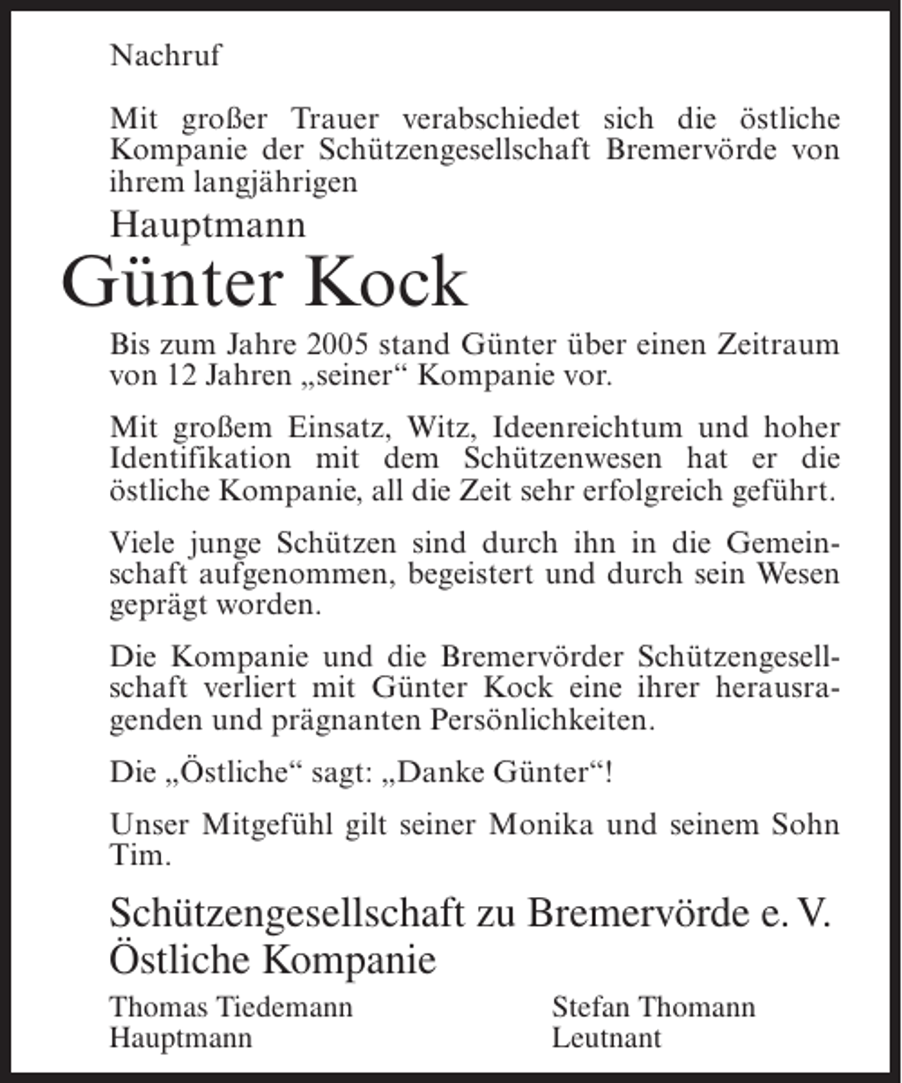 <p>Nachruf<br />Mit großer Trauer verabschiedet sich die östliche<br />Kompanie der Schützengesellschaft Bremervörde von<br />ihrem langjährigen</p><p>Hauptmann</p><p>Günter Kock<br />Bis zum Jahre 2005 stand Günter über einen Zeitraum<br />von 12 Jahren „seiner“ Kompanie vor.<br />Mit großem Einsatz, Witz, Ideenreichtum und hoher<br />Identifikation mit dem Schützenwesen hat er die<br />östliche Kompanie, all die Zeit sehr erfolgreich geführt.<br />Viele junge Schützen sind durch ihn in die Gemeinschaft aufgenommen, begeistert und durch sein Wesen<br />geprägt worden.<br />Die Kompanie und die Bremervörder Schützengesellschaft verliert mit Günter Kock eine ihrer herausragenden und prägnanten Persönlichkeiten.<br />Die „Östliche“ sagt: „Danke Günter“!<br />Unser Mitgefühl gilt seiner Monika und seinem Sohn<br />Tim.</p><p>Schützengesellschaft zu Bremervörde e. V.<br />Östliche Kompanie<br />Thomas Tiedemann<br />Hauptmann</p><p>Stefan Thomann<br />Leutnant</p>