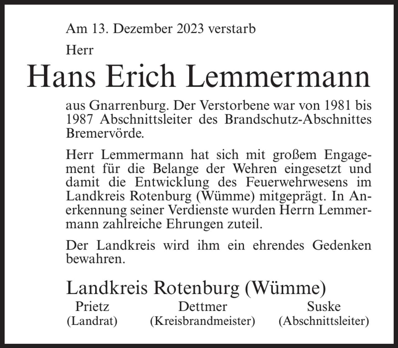 <p>Am 13. Dezember 2023 verstarb<br />Herr</p><p>Hans Erich Lemmermann<br />aus Gnarrenburg. Der Verstorbene war von 1981 bis<br />1987 Abschnittsleiter des Brandschutz-Abschnittes<br />Bremervörde.<br />Herr Lemmermann hat sich mit großem Engagement für die Belange der Wehren eingesetzt und<br />damit die Entwicklung des Feuerwehrwesens im<br />Landkreis Rotenburg (Wümme) mitgeprägt. In Anerkennung seiner Verdienste wurden Herrn Lemmermann zahlreiche Ehrungen zuteil.<br />Der Landkreis wird ihm ein ehrendes Gedenken<br />bewahren.</p><p>Landkreis Rotenburg (Wümme)<br />Prietz</p><p>(Landrat)</p><p>Dettmer</p><p>(Kreisbrandmeister)</p><p>Suske</p><p>(Abschnittsleiter)</p>