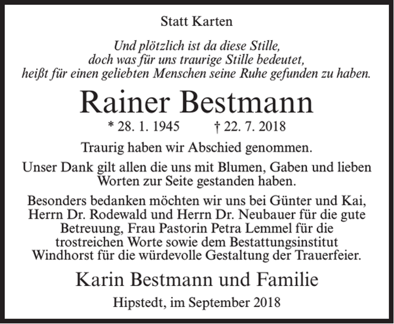<p>Statt Karten<br />Und plötzlich ist da diese Stille,<br />doch was für uns traurige Stille bedeutet,<br />heißt für einen geliebten Menschen seine Ruhe gefunden zu haben.</p><p>Rainer Bestmann<br />* 28. 1. 1945 † 22. 7. 2018</p><p>Traurig haben wir Abschied genommen.<br />Unser Dank gilt allen die uns mit Blumen, Gaben und lieben<br />Worten zur Seite gestanden haben.<br />Besonders bedanken möchten wir uns bei Günter und Kai,<br />Herrn Dr. Rodewald und Herrn Dr. Neubauer für die gute<br />Betreuung, Frau Pastorin Petra Lemmel für die<br />trostreichen Worte sowie dem Bestattungsinstitut<br />Windhorst für die würdevolle Gestaltung der Trauerfeier.</p><p>Karin Bestmann und Familie<br />Hipstedt, im September 2018</p>