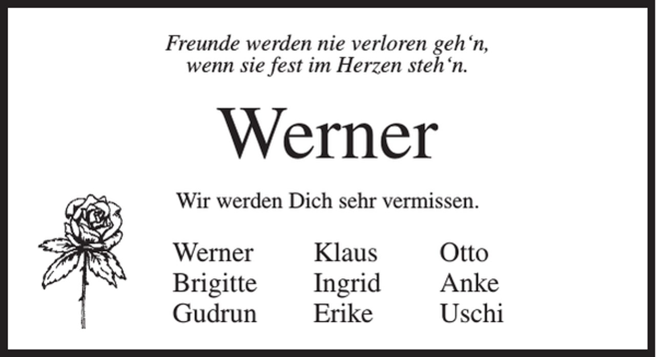 <p>Freunde werden nie verloren geh‘n,<br />wenn sie fest im Herzen steh‘n.</p><p>Werner<br />Wir werden Dich sehr vermissen.</p><p>Werner<br />Brigitte<br />Gudrun</p><p>Klaus<br />Ingrid<br />Erike</p><p>Otto<br />Anke<br />Uschi</p>