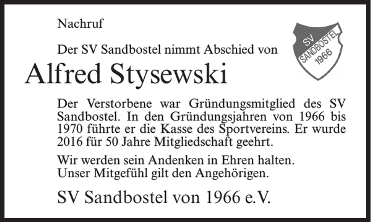 <p>Nachruf<br />Der SV Sandbostel nimmt Abschied von</p><p>Alfred Stysewski<br />Der Verstorbene war Gründungsmitglied des SV<br />Sandbostel. In den Gründungsjahren von 1966 bis<br />1970 führte er die Kasse des Sportvereins. Er wurde<br />2016 für 50 Jahre Mitgliedschaft geehrt.<br />Wir werden sein Andenken in Ehren halten.<br />Unser Mitgefühl gilt den Angehörigen.</p><p>SV Sandbostel von 1966 e.V.</p>