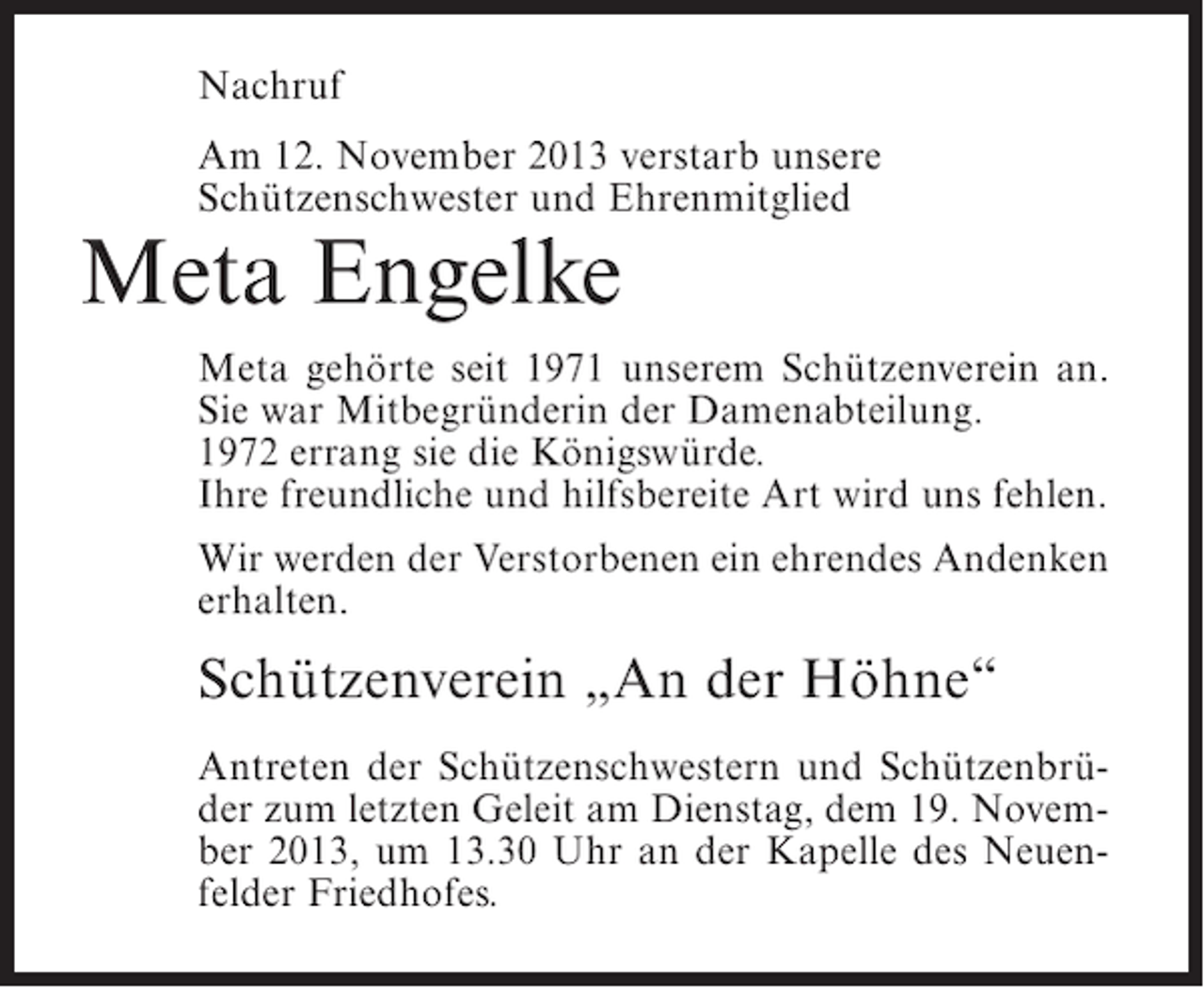<p>Nachruf<br />Am 12. November 2013 verstarb unsere<br />Schützenschwester und Ehrenmitglied</p><p>Meta Engelke</p><p>Meta gehörte seit 1971 unserem Schützenverein an.<br />Sie war Mitbegründerin der Damenabteilung.<br />1972 errang sie die Königswürde.<br />Ihre freundliche und hilfsbereite Art wird uns fehlen.<br />Wir werden der Verstorbenen ein ehrendes Andenken<br />erhalten.</p><p>Schützenverein „An der Höhne“<br />Antreten der Schützenschwestern und Schützenbrüder zum letzten Geleit am Dienstag, dem 19. November 2013, um 13.30 Uhr an der Kapelle des Neuenfelder Friedhofes.</p>