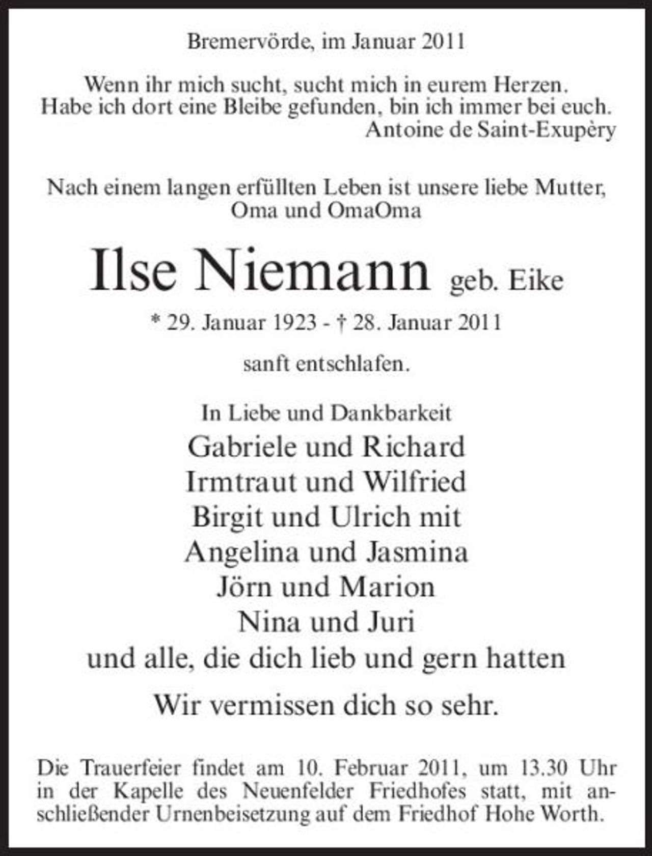 <p>Bremervörde, im Januar 2011 Wenn ihr mich sucht, sucht mich in eurem Herzen. Habe ich dort eine Bleibe gefunden, bin ich immer bei euch. Antoine de Saint-Exupèry Nach einem langen erfüllten Leben ist unsere liebe Mutter, Oma und OmaOma</p><p>Ilse Niemann geb. Eike<br />* 29. Januar 1923 - † 28. Januar 2011 sanft entschlafen. In Liebe und Dankbarkeit</p><p>Gabriele und Richard Irmtraut und Wilfried Birgit und Ulrich mit Angelina und Jasmina Jörn und Marion Nina und Juri und alle, die dich lieb und gern hatten Wir vermissen dich so sehr.<br />Die Trauerfeier findet am 10. Februar 2011, um 13.30 Uhr in der Kapelle des Neuenfelder Friedhofes statt, mit anschließender Urnenbeisetzung auf dem Friedhof Hohe Worth.</p>
