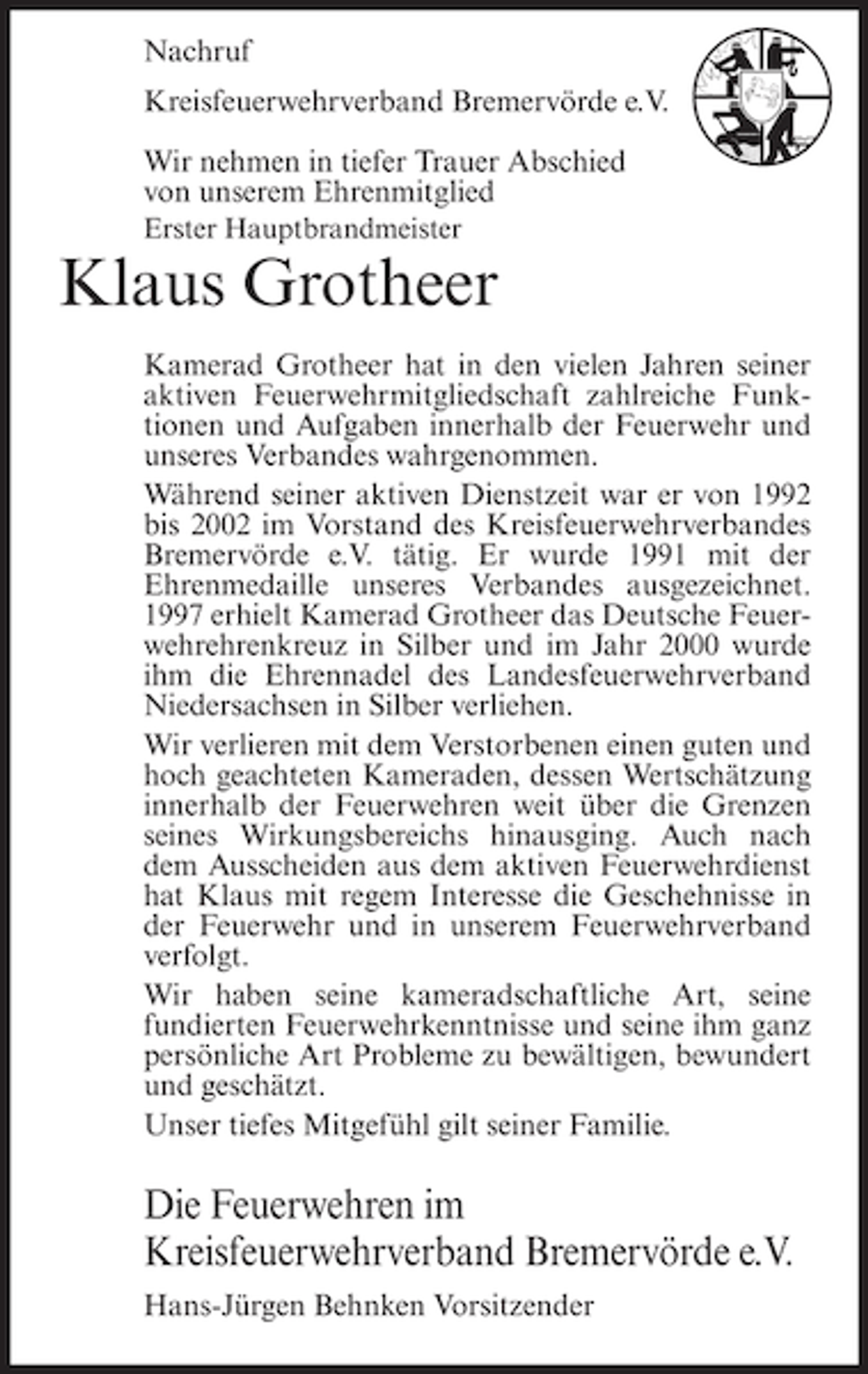 <p>Nachruf<br />Kreisfeuerwehrverband Bremervörde e.V.<br />Wir nehmen in tiefer Trauer Abschied<br />von unserem Ehrenmitglied<br />Erster Hauptbrandmeister</p><p>Klaus Grotheer<br />Kamerad Grotheer hat in den vielen Jahren seiner<br />aktiven Feuerwehrmitgliedschaft zahlreiche Funktionen und Aufgaben innerhalb der Feuerwehr und<br />unseres Verbandes wahrgenommen.<br />Während seiner aktiven Dienstzeit war er von 1992<br />bis 2002 im Vorstand des Kreisfeuerwehrverbandes<br />Bremervörde e.V. tätig. Er wurde 1991 mit der<br />Ehrenmedaille unseres Verbandes ausgezeichnet.<br />1997 erhielt Kamerad Grotheer das Deutsche Feuerwehrehrenkreuz in Silber und im Jahr 2000 wurde<br />ihm die Ehrennadel des Landesfeuerwehrverband<br />Niedersachsen in Silber verliehen.<br />Wir verlieren mit dem Verstorbenen einen guten und<br />hoch geachteten Kameraden, dessen Wertschätzung<br />innerhalb der Feuerwehren weit über die Grenzen<br />seines Wirkungsbereichs hinausging. Auch nach<br />dem Ausscheiden aus dem aktiven Feuerwehrdienst<br />hat Klaus mit regem Interesse die Geschehnisse in<br />der Feuerwehr und in unserem Feuerwehrverband<br />verfolgt.<br />Wir haben seine kameradschaftliche Art, seine<br />fundierten Feuerwehrkenntnisse und seine ihm ganz<br />persönliche Art Probleme zu bewältigen, bewundert<br />und geschätzt.<br />Unser tiefes Mitgefühl gilt seiner Familie.</p><p>Die Feuerwehren im<br />Kreisfeuerwehrverband Bremervörde e.V.<br />Hans-Jürgen Behnken Vorsitzender</p>